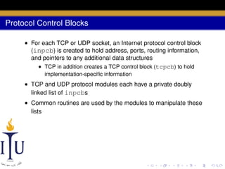 Protocol Control Blocks
• For each TCP or UDP socket, an Internet protocol control block
(inpcb) is created to hold address, ports, routing information,
and pointers to any additional data structures
• TCP in addition creates a TCP control block (tcpcb) to hold
implementation-speciﬁc information

• TCP and UDP protocol modules each have a private doubly
linked list of inpcbs
• Common routines are used by the modules to manipulate these
lists

 