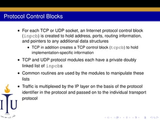 Protocol Control Blocks
• For each TCP or UDP socket, an Internet protocol control block
(inpcb) is created to hold address, ports, routing information,
and pointers to any additional data structures
• TCP in addition creates a TCP control block (tcpcb) to hold
implementation-speciﬁc information

• TCP and UDP protocol modules each have a private doubly
linked list of inpcbs
• Common routines are used by the modules to manipulate these
lists
• Trafﬁc is multiplexed by the IP layer on the basis of the protocol
identiﬁer in the protocol and passed on to the individual transport
protocol

 