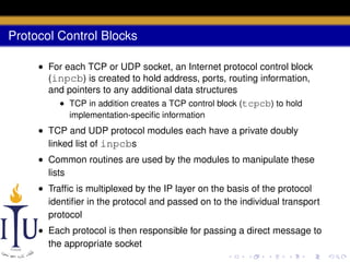 Protocol Control Blocks
• For each TCP or UDP socket, an Internet protocol control block
(inpcb) is created to hold address, ports, routing information,
and pointers to any additional data structures
• TCP in addition creates a TCP control block (tcpcb) to hold
implementation-speciﬁc information

• TCP and UDP protocol modules each have a private doubly
linked list of inpcbs
• Common routines are used by the modules to manipulate these
lists
• Trafﬁc is multiplexed by the IP layer on the basis of the protocol
identiﬁer in the protocol and passed on to the individual transport
protocol
• Each protocol is then responsible for passing a direct message to
the appropriate socket

 