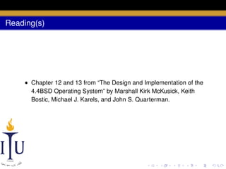 Reading(s)

• Chapter 12 and 13 from “The Design and Implementation of the
4.4BSD Operating System” by Marshall Kirk McKusick, Keith
Bostic, Michael J. Karels, and John S. Quarterman.

 