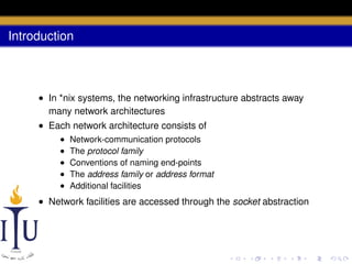 Introduction

• In *nix systems, the networking infrastructure abstracts away
many network architectures
• Each network architecture consists of
•
•
•
•
•

Network-communication protocols
The protocol family
Conventions of naming end-points
The address family or address format
Additional facilities

• Network facilities are accessed through the socket abstraction

 