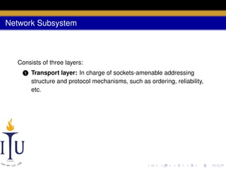 Network Subsystem

Consists of three layers:
1

Transport layer: In charge of sockets-amenable addressing
structure and protocol mechanisms, such as ordering, reliability,
etc.

 