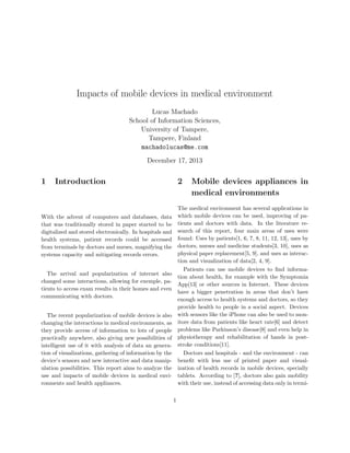 Impacts of mobile devices in medical environment
Lucas Machado
School of Information Sciences,
University of Tampere,
Tampere, Finland
machadolucas@me.com
December 17, 2013

1

Introduction

2

Mobile devices appliances in
medical environments

The medical environment has several applications in
which mobile devices can be used, improving of patients and doctors with data. In the literature research of this report, four main areas of uses were
found: Uses by patients[1, 6, 7, 8, 11, 12, 13], uses by
doctors, nurses and medicine students[3, 10], uses as
physical paper replacement[5, 9], and uses as interaction and visualization of data[2, 4, 9].
Patients can use mobile devices to ﬁnd information about health, for example with the Symptomia
App[13] or other sources in Internet. These devices
have a bigger penetration in areas that don’t have
enough access to health systems and doctors, so they
provide health to people in a social aspect. Devices
with sensors like the iPhone can also be used to monitore data from patients like heart rate[6] and detect
problems like Parkinson’s disease[8] and even help in
physiotherapy and rehabilitation of hands in poststroke conditions[11].
Doctors and hospitals - and the environment - can
beneﬁt with less use of printed paper and visualization of health records in mobile devices, specially
tablets. According to [?], doctors also gain mobility
with their use, instead of accessing data only in termi-

With the advent of computers and databases, data
that was traditionally stored in paper started to be
digitalized and stored electronically. In hospitals and
health systems, patient records could be accessed
from terminals by doctors and nurses, magnifying the
systems capacity and mitigating records errors.
The arrival and popularization of internet also
changed some interactions, allowing for exemple, patients to access exam results in their homes and even
communicating with doctors.
The recent popularization of mobile devices is also
changing the interactions in medical environments, as
they provide access of information to lots of people
practically anywhere, also giving new possibilities of
intelligent use of it with analysis of data an generation of visualizations, gathering of information by the
device’s sensors and new interactive and data manipulation possibilities. This report aims to analyze the
use and impacts of mobile devices in medical environments and health appliances.
1

 