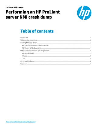 Technical white paper
Performing an HP ProLiant
server NMI crash dump
Table of contents
Introduction............................................................................................................................................................................2
NMI crash dump overview....................................................................................................................................................2
Initiating NMI crash dumps...................................................................................................................................................3
NMI crash jumper pins and dump switches ...................................................................................................................3
ROM-Based NMI Debug button........................................................................................................................................4
NMI crash dump compliant operating systems.................................................................................................................4
Microsoft Windows............................................................................................................................................................5
VMware...............................................................................................................................................................................5
Linux ...................................................................................................................................................................................5
iLO Virtual NMI Button...........................................................................................................................................................6
Resources...............................................................................................................................................................................7
Click here to verify the latest version of this document
 