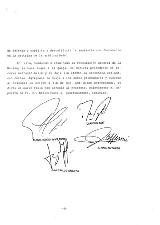 ,r
de defensa y habilita a descalificar la sentencia con fundamento
en la doctrina de la arbitrariedad.
Por ello, habiendo dictaminado la Procuración General de la
Nación, se hace lugar a la queja, se declara ,procedente el re-
curso extraordinario y se deja sin efecto la sentencia apelada,
con costas. Agréguese la queja a los autos principales y vuelvan
al tribunal de origen a fin de que, por quien corresponda, se
dicte un nuevo fallo con arreglo al presente. Reintégrese el de-
pósito de fs. 97. Notifíquese y, oportunamente, remítase.
CARLOS S. FAYT
E. RAUL ZAFFARONI
UAN CARLOS MÁaUeOA
-6-
,.
 