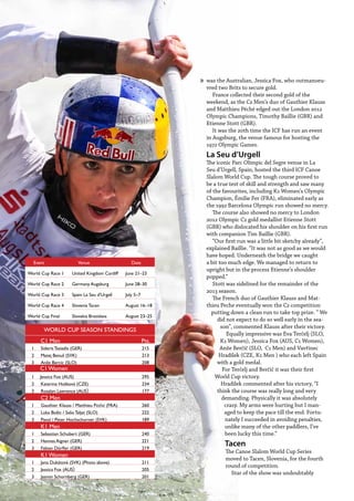 12  Planet Canoe
was the Australian, Jessica Fox, who outmanoeu-
vred two Brits to secure gold.
France collected their second gold of the
weekend, as the C2 Men’s duo of Gauthier Klauss
and Matthieu Péché edged out the London 2012
Olympic Champions, Timothy Baillie (GBR) and
Etienne Stott (GBR).
It was the 20th time the ICF has run an event
in Augsburg, the venue famous for hosting the
1972 Olympic Games.
La Seu d’Urgell
The iconic Parc Olímpic del Segre venue in La
Seu d’Urgell, Spain, hosted the third ICF Canoe
Slalom World Cup. The tough course proved to
be a true test of skill and strength and saw many
of the favourites, including K1 Women’s Olympic
Champion, Émilie Fer (FRA), eliminated early as
the 1992 Barcelona Olympic run showed no mercy.
The course also showed no mercy to London
2012 Olympic C2 gold medallist Etienne Stott
(GBR) who dislocated his shoulder on his first run
with companion Tim Baillie (GBR).
“Our first run was a little bit sketchy already”,
explained Baillie. “It was not as good as we would
have hoped. Underneath the bridge we caught
a bit too much edge. We managed to return to
upright but in the process Etienne’s shoulder
popped.”
Stott was sidelined for the remainder of the
2013 season.
The French duo of Gauthier Klauss and Mat-
thieu Peche eventually won the C2 competition
putting down a clean run to take top prize. “ We
did not expect to do so well early in the sea-
son”, commented Klauss after their victory.
Equally impressive was Eva Terčelj (SLO,
K1 Women), Jessica Fox (AUS, C1 Women),
Anže Berčič (SLO, C1 Men) and Vavřinec
Hradílek (CZE, K1 Men ) who each left Spain
with a gold medal.
For Terčelj and Berčič it was their first
World Cup victory.
Hradílek commented after his victory, “I
think the course was really long and very
demanding. Physically it was absolutely
crazy. My arms were hurting but I man-
aged to keep the pace till the end. Fortu-
nately I succeeded in avoiding penalties,
unlike many of the other paddlers, I’ve
been lucky this time.”
Tacen
The Canoe Slalom World Cup Series
moved to Tacen, Slovenia, for the fourth
round of competition.
Star of the show was undoubtably
Event Venue Date
World Cup Race 1 United Kingdom Cardiff June 21–23
World Cup Race 2 Germany Augsburg June 28–30
World Cup Race 3 Spain La Seu d'Urgell July 5–7
World Cup Race 4 Slovenia Tacen August 16–18
World Cup Final Slovakia Bratislava August 23–25
WORLD CUP SEASON STANDINGS
C1 Men Pts.
1 Sideris Tasiadis (GER) 215
2 Matej Benuš (SVK) 213
3 Anže Bercic (SLO) 208
C1 Women
1 Jessica Fox (AUS) 295
2 Katerina Hošková (CZE) 234
3 Rosalyn Lawrence (AUS) 177
C2 Men
1 Gauthier Klauss / Matthieu Péché (FRA) 260
2 Luka Božic / Sašo Taljat (SLO) 222
3 Pavol / Peter Hochschorner (SVK) 189
K1 Men
1 Sebastian Schubert (GER) 240
2 Hannes Aigner (GER) 221
3 Fabian Dörfler (GER) 219
K1 Women
1 Jana Dukátová (SVK) (Photo above) 211
2 Jessica Fox (AUS) 205
3 Jasmin Schornberg (GER) 201
»
 