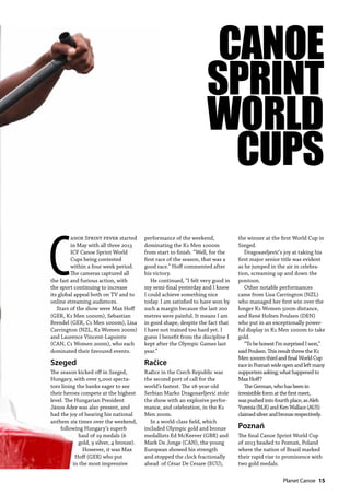   Planet Canoe  15
C
anoe Sprint fever started
in May with all three 2013
ICF Canoe Sprint World
Cups being contested
within a four week period.
The cameras captured all
the fast and furious action, with
the sport continuing to increase
its global appeal both on TV and to
online streaming audiences.
Stars of the show were Max Hoff
(GER, K1 Men 1000m), Sebastian
Brendel (GER, C1 Men 1000m), Lisa
Carrington (NZL, K1 Women 200m)
and Laurence Vincent-Lapointe
(CAN, C1 Women 200m), who each
dominated their favoured events.
Szeged
The season kicked off in Szeged,
Hungary, with over 5,000 specta-
tors lining the banks eager to see
their heroes compete at the highest
level. The Hungarian President
János Áder was also present, and
had the joy of hearing his national
anthem six times over the weekend,
following Hungary’s superb
haul of 19 medals (6
gold, 9 silver, 4 bronze).
However, it was Max
Hoff (GER) who put
in the most impressive
performance of the weekend,
dominating the K1 Men 1000m
from start to finish. “Well, for the
first race of the season, that was a
good race.” Hoff commented after
his victory.
He continued, “I felt very good in
my semi-final yesterday and I knew
I could achieve something nice
today. I am satisfied to have won by
such a margin because the last 200
metres were painful. It means I am
in good shape, despite the fact that
I have not trained too hard yet. I
guess I benefit from the discipline I
kept after the Olympic Games last
year.”
Račice
Račice in the Czech Republic was
the second port of call for the
world’s fastest. The 18-year-old
Serbian Marko Dragosavljević stole
the show with an explosive perfor-
mance, and celebration, in the K1
Men 200m.
In a world-class field, which
included Olympic gold and bronze
medallists Ed McKeever (GBR) and
Mark De Jonge (CAN), the young
European showed his strength
and stopped the clock fractionally
ahead of César De Cesare (ECU),
the winner at the first World Cup in
Szeged.
Dragosavljević’s joy at taking his
first major senior title was evident
as he jumped in the air in celebra-
tion, screaming up and down the
pontoon.
Other notable performances
came from Lisa Carrington (NZL)
who managed her first win over the
longer K1 Women 500m distance,
and René Holten Poulsen (DEN)
who put in an exceptionally power-
ful display in K1 Men 1000m to take
gold.
“TobehonestI’msurprisedIwon,”
saidPoulsen.ThisresultthrewtheK1
Men1000mthirdandfinalWorldCup
raceinPoznańwideopenandleftmany
supportersasking;whathappenedto
MaxHoff?
TheGerman,whohasbeenin
irresistibleformatthefirstmeet,
waspushedintofourthplace,asAleh
Yurenia(BLR)andKenWallace(AUS)
claimedsilverandbronzerespectively.
Poznań
The final Canoe Sprint World Cup
of 2013 headed to Poznań, Poland
where the nation of Brazil marked
their rapid rise to prominence with
two gold medals.
CANOE
SPRINT
WORLD
CUPS
 