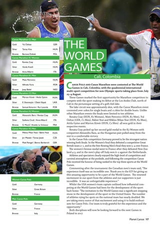   Planet Canoe  17
THE
WORLD
GAMES
Cali, Colombia
Canoe Polo and Canoe Marathon were contested at The World
Games in Cali, Colombia; with the quadrennial international
multi-sport competition for non-Olympic sports taking place from July
25–4 August.
These Games marked the first opportunity for Marathon competitors to
compete with the sport making its debut at the Los Andes Club, north of
Cali in the picturesque setting of a golf club lake.
The lake circuit was approximately 2km, with the Canoe Marathon event
contested over 10km for single boats and 11.6km for double boats. Unlike
other Marathon events the finals were limited to ten athletes.
Renáta Csay (HUN, K1 Women), Mate Petrovics (HUN, K1 Men), Yul
Oeltze (GER, C1 Men), Bálint Noé and Miklos Milan Noé (HUN, K2 Men),
Attila Györe and Márton Kövér (HUN, C2 Men) all won gold in their
respective events.
Renáta Csay picked up her second gold medal in the K2 Women with
compatriot Alexandra Bara, as the Hungarian pair pulled away from the
rest to a comfortable victory.
In the Canoe Polo competition Germany proved to be the strongest nation
winning both finals. In the Women’s final they defeated a competitive Great
British team 2–1, and in the free-flowing Men’s final they won 5–4 over France.
The women’s bronze medal went to France after they defeated New Zea-
land 4-3, and in the men’s play-off Italy won 6–2 against the Netherlands.
Athletes and spectators clearly enjoyed the high-level of competition and
carnival atmosphere at the poolside, and following the competition Canoe
Polo received the honour of being ranked in the top three sports at the World
Games.
Commenting after the tournament the Canadian men’s team said, “The
experience itself was an incredible one. Thank you to the ICF for giving us
this amazing opportunity to be a part of the World Games. The renewed
excitement in our sport from the athletes and our supporters is just
incredible. It was an unforgettable experience.”
Whilst the USA women’s team captain outlined how influential com-
peting at the World Games had been for the development of the sport
back home: “The invitation to the World Games was a significant stepping
stone in the development of the sport in the United States. The number
of athletes vying for spots on the national team has nearly doubled. We
are taking every ounce of that excitement and using it to build enthusi-
asm for Canoe Polo. Our team is truly grateful for the experience and the
opportunity.”
Both disciplines will now be looking forward to the next Games in
Poland in 2017.
Women Canoe Polo
Gold Germany
Silver Great Britain
Bronze France
Men Canoe Polo
Gold Germany
Silver France
Bronze Italy
Canoe Marathon C1 Men
Gold Yul Oeltze GER
Silver Tamas Kiss HUN
Bronze Bartosz Dubiak POL
Canoe Marathon K1 Women
Gold Renáta Csay HUN
Silver Vanda Kiszili HUN
Bronze Anna Alberti ITA
Canoe Marathon K1 Men
Gold Mate Petrovics HUN
Silver Alfredo Faria POR
Bronze Joep Bakel NED
Canoe Marathon C2 Men
Gold Márton Kövér / Attila Györe HUN
Silver E. Shemetylo / Olekii Shpak UKR
Bronze Samuel Amorim / Rui Lacerda POR
Canoe Marathon K2 Women
Gold Alexandra Bara / Renáta Csay HUN
Silver Stefania Cicali / Anna Alberti ITA
Bronze G. Morel / Amelie Le Sclotour FRA
Canoe Marathon K2 Men
Gold Miklos Milan Noé / Bálint Noé HUN
Silver Jiri Mladek / Tomas Jezek CZE
Bronze Mael Rengel / Benno Berberich GER
 