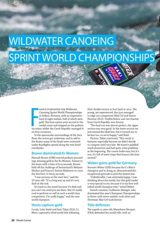 20  Planet Canoe
F
rance dominated the Wildwater
Canoeing Sprint World Championships
in Solkan, Slovenia, with an impressive
haul of eight medals, half of which were
gold. The host nation were second in the
medal count and stepped on the podium
six times, whilst the Czech Republic managed it
on four occasions.
In the spectacular surroundings of the Soča
River the action got underway, and to add to
the drama many of the finals were contested
under floodlights spread along the tree-lined
riverbanks.
Brown dominated K1 Women
Hannah Brown (GBR) started podium proceed-
ings winning gold in the K1 Women. Fastest in
the heats with a time of 67.4 seconds, Brown
held off the challenge of Switzerland’s Melanie
Mathys and France’s Sixtine Malaterre to cross
the line first, in 68.95 seconds.
“I was nervous at the start line,” said the
23-year-old. “It’s a long way up and it’s very
dark at the end.
It’s hard on the mind, because it’s dark and
you can’t see until you are there. But it’s really
cool to perform so well in such a world-class
competition. I’m really happy,” said the new
world champion.
Hosts capture gold
Locals, Luka Božič and Sašo Taljat (SLO, C2
Men), captured a third world title following
their double victory in Sort back in 2010. The
young, yet experienced, duo just managed
to edge out compatriots Blaž Cof and Simon
Hočevar (SLO). Ondřej Rolenc and Jan Stastny
from Czech Republic won bronze.
“The final run was almost perfect, the upper
section was very good. In the lower section we
just missed the ideal line, but it turned out to
be fast too, so we’re happy,” said Božič.
Partner, Taljat continued, “This result is
fantastic especially because we didn’t decide
to compete until very late. We haven’t paddled
much downriver and had quite a few problems
at the beginning. The course looks easy, but it’s
not, it’s full of water traps that bounce the boat
around.”
Weber gains gold for Germany
Normen Weber (GER) became the C1 Men’s
champion and in doing so, demonstrated his
exceptional aptitude to pick the fastest line.
“Unbelievable. I am extremely happy. I was
thinking about the medal, but this gold medal
is very special to me, because it is my first indi-
vidual world champion title,” stated Weber.
French canoeist, Guillaume Alzingre, who
dominated this year’s European Championships
in Bovec with seven medals, took silver and
Slovenian Blaž Cof took bronze.
Title defences
The superb 21-year-old, Marjolaine Hecquet
(FRA) defended her world title, with an
WILDWATER CANOEING
SPRINTWORLD CHAMPIONSHIPS
 