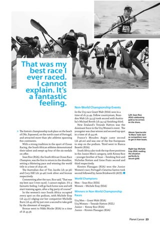   Planet Canoe  23
That was my
best race I
ever raced.
I cannot
explain. It’s
a fantastic
feeling.
Above: Spectacular
‘le Mans’style start
as competitors race
to get in their boats.
Left: Sean Rice
(RSA) celebrating
gold as he arrives
on the shore.
Right top: Michele
Eray (RSA) reading
the situation
perfectly to
secure gold.
The historic championship took place on the beach
of Ofir, Esposend, on the north coast of Portugal,
and attracted more than 380 athletes spanning
five continents.
With a strong tradition in the sport of Ocean
Racing, the South African athletes demonstrated
their talent and swept up four of the six medals
on offer.
Sean Rice (RSA), the South African Ocean Race
Champion, was the first to return to the shoreline,
setting a blistering pace and winning the world
title in a time of 1h30.06.
The Australian duo of Tim Jacobs (1h 30.36)
and Cory Hill (1h 30.46) took silver and bronze
respectively.
Commenting after the race, Rice said, “That was
my best race I ever raced. I cannot explain. It’s a
fantastic feeling. I will go back home now and will
start training again, after a big party of course!”
In the women’s race South Africa occupied
every spot on the podium, with Michele Eray
(1h 43.27) edging-out her compatriot Michelle
Burn (1h 43.28) by just over a second to take gold
by the slimmest of margins.
Bronze went to Nikki Mocke (RSA) in a time
of 1h 43.36.
Non-World Championship Events
In the U23 race Grant Walt (RSA) won in a
time of 1h 31.49. Fellow countryman, Bran-
don Walt (1h 33.53) took second with Austra-
lia’s Michael Booth (1h 34.14) finishing third.
New Zealand’s Teneale Hatton was the
dominant force in the U23 Women’s event. The
youngster was clear winner and secured top spot
in a time of 1h 44.06.
France’s Mouden Angie came second
(1h 48.20) and was one of the few Europeans
to step on the podium. Third went to Bianca
Beavitt (RSA).
South Africa also took the top three positions
in the Junior Men’s category, with Kenny Rice
– younger brother of Sean – finishing first and
Nicholas Notten and Gene Prato second and
third respectively.
Kirsten Flanagan (RSA) won the Junior
Women’s race; Portugal’s Catarina Santos took
second followed by Jamie Brinkworth (AUS). n
World Champions
Men – Sean Rice (RSA)
Women – Michele Eray (RSA)
Winners in Non-World Championship
Races
U23 Men – Grant Walt (RSA)
U23 Women – Teneale Hatton (NZL)
Junior – Kenny Rice (RSA)
Junior – Kirsten Flanagan (RSA)
»
 