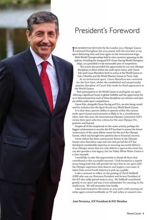   Planet Canoe  1
The momentum provided by the London 2012 Olympic Games
continued throughout the 2013 season with the very best in our
sport delivering time and time again on the international stage.
With World Championships held in nine countries spanning six dis-
ciplines, including the inaugural ICF Ocean Racing World Champion-
ships, 2013 provided a truly memorable year of competition.
The season also provided the opportunity for our non-Olympic
disciplines to shine within the multi-sport arena, with Canoe
Polo and Canoe Marathon both in action at the World Games in
Cali, Columbia and the World Masters Games in Turin, Italy.
As an invitational sport, Canoe Marathon was contested
for the first time, whilst the established and exceptionally
popular discipline of Canoe Polo made its third appearance at
the World Games.
Their participation in the World Games is exciting for our sport;
offering a significant boost to global visibility and the opportunity for
us to demonstrate how each of these disciplines can enhance and oper-
ate within multi-sport competitions.
Canoe Polo, alongside Ocean Racing and Va’a, are also being consid-
ered for inclusion into the Sport Accord 2015 World Beach Games.
It is clear that a proven ability to operate within the various
multi-sport Games environments is likely to be a consideration
when, later this year, the International Olympic Committee (IOC)
review their sport selection criteria for the 2020 Olympic Pro-
gramme and beyond.
Despite all of the exceptional on-the-water activity, perhaps the
biggest achievement in 2013 for the ICF has been to ensure the future
construction of the canoe slalom course for the 2016 Rio Olympic
Games, which was brought into question due to financial concerns.
Canoe slalom has been a permanent fixture in the Olympic
Games since Barcelona 1992 and over this period the ICF has
developed considerable expertise in ensuring successful delivery
of an Olympic venue that not only delivers a spectacular event but
can also provide a true legacy; the Lee Valley White Water Centre is
a clear example.
I would like to take this opportunity to thank all those that
contributed to this successful outcome. I look forward to a superb
venue being built that will provide the very best in our sport with
the Olympic experience they deserve and inspire a new wave of
talent from across South America to pick up a paddle.
I take a moment to reflect on the passing of UIrich Feldhoff
(GER) who was our Honorary President and former President of
the ICF who sadly passed away in 2013. Mr Feldhoff contributed
greatly to our sport and was a true ambassador for canoeing on the
world scene. We will remember him fondly.
I also look forward to the events in 2014 with a full canoeing cal-
endar again covered worldwide on TV and online at canoeicf.com.
José Perurena, ICF President & IOC Member
President’s Foreword
 