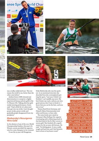   Planet Canoe  29
Mendy Swoboda
Erika Medveczky
Laurence Vincent-Lapointe
Danuta KozákCaio Ribeiro De Carvalho
was a really, really hard race. This one
means the world to me, better than the
other ones before.”
Andrea Green (GBR) showed real
determination to outsprint a highly
experienced lineup and win gold in the
V1 Women LTA. Talking after her gold
medal winning performance, Green
said, “I had a little bit of a slow start
then got into my stride. I just thought
power stroke, power stroke and
gradually people disappeared from my
periphery.”
Medveczky’s Resurgence
Wins Gold
In the absence of any of the 2011 World
Championship finalists, this year’s K1
Women 1000m provided the opportu-
nity for a new champion to be crowned.
It was the 25-year-old Hungarian,
Erika Medveczky who was the quick-
est. In an emotional interview she
described how she contemplated quit-
ting the sport, “Last year I think I am
finished. I can’t paddle any more. My
best friend, my coach, said you are very
good and you don’t have to finish it. I
know that you can be the best, and now
she is true.”
Verena Hantl from Germany, and
Poland’s Edyta Dzieniszewska took
silver and bronze, in that order.
The noise levels were raised as
Germany’s Max Hoff got the capacity
crowd going with a blistering attack in
the final third of the K1 Men 1000m to
secure gold. This finished off a superb
season for the 30-year-old German. He
said, “I’m feeling great. It was a really
tough and hard race and I feel fantastic
here in front of my home crowd.”
LAST YEAR I THINK I
AM FINISHED. I CAN’T
PADDLE ANY MORE.
MY BEST FRIEND, MY
COACH, SAID YOU ARE
VERY GOOD AND YOU
DON’T HAVE TO FINISH
IT. I KNOW THAT YOU
CAN BE THE BEST, AND
NOW SHE IS TRUE.
 