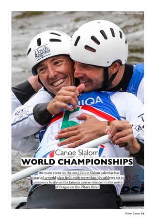   Planet Canoe  33
Canoe Slalom
WORLD CHAMPIONSHIPS
The main event on the 2013 Canoe Slalom calendar has
attracted a world-class field, with more than 360 athletes set to
commence battle on the famous course situated to the north
of Prague on the Vltava River.
David Florence / Richard Hounslow
 