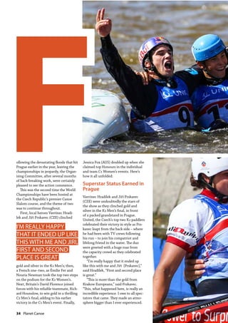 34  Planet Canoe
ollowing the devastating floods that hit
Prague earlier in the year, leaving the
championships in jeopardy, the Organ-
ising Committee, after several months
of back-breaking work, were certainly
pleased to see the action commence.
This was the second time the World
Championships have been hosted at
the Czech Republic’s premier Canoe
Slalom course, and the theme of two
was to continue throughout.
First, local heroes Vavrinec Hradí-
lek and Jiří Prskavec (CZE) clinched
gold and silver in the K1 Men’s; then,
a French one–two, as Émilie Fer and
Nouria Newman took the top two steps
on the podium for the K1 Women’s.
Next, Britain’s David Florence joined
forces with his reliable teammate, Rich-
ard Hounslow, to win gold in a thrilling
C2 Men’s final; adding to his earlier
victory in the C1 Men’s event. Finally,
Jessica Fox (AUS) doubled up when she
claimed top Honours in the individual
and team C1 Women’s events. Here’s
how it all unfolded:
Superstar Status Earned in
Prague
Vavrinec Hradílek and Jiří Prskavec
(CZE) were undoubtedly the stars of
the show as they clinched gold and
silver in the K1 Men’s final, in front
of a packed grandstand in Prague.
United, the Czech’s top two K1 paddlers
celebrated their victory in style as Prs-
kavec leapt from the back side – where
he had been with TV crews following
his run – to join his compatriot and
lifelong friend in the water. The duo
were greeted with a huge roar from
the capacity crowd as they celebrated
together.
“I’m really happy that it ended up
like this with me and Jiří [Prskavec],”
said Hradílek, “First and second place
is great.”
“This is more than the gold from
Krakow Europeans,” said Prskavec.
“This, what happened here, is really an
incredible experience. I owe to all spec-
tators that came. They made an atmo-
sphere bigger than I ever experienced.
FI’M REALLY HAPPY
THAT IT ENDED UP LIKE
THIS WITH ME AND JIRI,
FIRST AND SECOND
PLACE IS GREAT
 