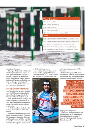   Planet Canoe  37
throughout their run.
“I thought the Czech boys had beaten
us actually,” said Florence. “It was so
close, point-zero-four of a second is
nothing. Obviously we were on the
wrong side of a small margin last year
in London [Olympics] and it’s just nice
to be on the right side this time.”
Bronze went to the Slovakian cous-
ins Ladislav and Peter Škantár.
Locals Earn Their Stripes
The Czech Republic, as hosts, finished
their World Championships off with
a flourish, collecting gold in the K1
Women’s and C2 Men’s Team finals.
First, their K1 Women’s team got the
crowd going with a super fast 130.54.
They were trailed by Germany and Slo-
venia, who finished second and third
respectively.
In the C2 Men Team finals, Slovakia
claimed silver and Great Britain the
bronze.
Then came the C1 Men’s Team final,
where Michal Martikán (SVK) helped
his compatriots, Alexander Slafkovský
and Matej Benus to gold. For Martikán
it provided some consolation following
an earlier than expected semifinal exit
in the C1 individual event.
Also making the most of a second
chance was the Olympic Champion,
Daniele Molmenti (ITA). Andrea Romeo
and Giovanni De Gennaro joined him,
and together they won the K1 Men
Team title.
Brothers, Grzegorz and Mateusz
Polaczyk were joined by Dariusz Popiela
to claim silver, and in doing so allowed
Mateusz a second occasion to enjoy
stepping onto the podium.
Jessica Fox, Rosalyn Lawrence and
Alison Borrows (AUS) just edged out
the local Czech team in a close C1
Women’s Team final, while Germany
claimed bronze. n
World Champions
K1W Émilie Fer (FRA)
K1M Vavřinec Hradilek (CZE)
C1W Jessica Fox (AUS)
C1M David Florence (GBR)
C2M David Florence / Richard Hounslow (GBR)
Team
K1W Štěpánka Hilgertová / Kateřina Kudějová / Eva Ornstová (CZE)
K1M Daniele Molmenti / Andrea Romeo / Giovanni De Gennaro (ITA)
C1W Jessica Fox / Rosalyn Lawrence / Alison Borrows (AUS)
C1W Michal Martikán / Alexander Slafkovský / Matej Beňuš (SVK)
C2M Ondřej Karlovský & Jakub Jáně / Jonáš Kašpar & Marek Šindler /
JaroslavVolf & Ondřej Štěpánek (CZE)
I FELT THE UPPER
SECTION OF THE
COURSE WAS FAST.
THEN I MADE SOME
MISTAKES AT THE
BOTTOM. I HAD NO
IDEA THAT I COULD
WIN WITH SUCH A BIG
DIFFERENCE
Caroline Loir
 