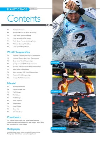 TheWallaces | P72
Carrington and Fox | P77
PLANET CANOE 2014
P01	 President’s Foreword
P04	 News from Around the World of Canoeing
P10	 Canoe Slalom World Cup Review
P14	 Canoe Sprint World Cup Review
P17	 World Games Provides Scintillating Action
P19	 Wildwater Canoeing World Cup
P25	 Canoe Sprint Olympic Hopes
World Championships
P18	 Wildwater Canoeing Junior World Championships
P20	 Wildwater Canoing Spint World Championships
P22	 Ocean Racing World Championships
P24	 Sprint Junior and U23 World Championships
P26	 Paracanoe and Canoe Sprint World Championships
P33	 Slalom World Championships
P38	 Slalom Junior and U23 World Championships
P40	 Marathon World Championships
P42	 Freestyle World Championships
Editorial
P43	 Becoming Mainstream
P46 	 Progress is Never Easy
P62 	 The Challenge
P72 	 The Wallaces
P77	 The Challenge
P81	 Slalom Snapshot
P86	 Gender Equity
P90 	 Dream Double
P92	 Canoe Polo
P94	 Behind the Cover
Contributors
Guy Dresser, Richard Eaton, Greg Smale, Midgie Thompson,
Ollie Williams, Ross Solly, Mark Proctor, Brad Morgan, Brett Clancy,
Rob Eyton Jones and Ramon Ganyet
Photography
Unless otherwise stated, photos are taken by the ICF Official
Photographer BalintVekassy - canoephotography.com
Contents
Florence | P90
 