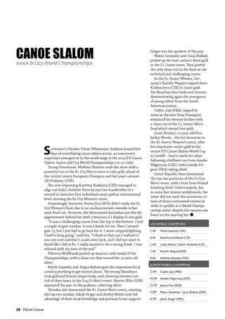 38  Planet Canoe
Slovakia’s Ondrej Cibak Whitewater Stadium hosted five
days of scintillating canoe slalom action, as tomorrow’s
superstars emerged on to the world stage at the 2013 ICF Canoe
Slalom Junior and U23 World Championships (17–21 July).
Young Frenchman, Mathieu Biazizzo stole the show with a
powerful run in the K1 U23 Men’s event to take gold, ahead of
the current senior European Champion and last year’s winner,
Jiří Prskavec (CZE).
The ever-improving Kateřina Kudějová (CZE) managed to
edge out Italy’s Stefanie Horn by just two hundredths of a
second to claim her first individual career gold at international
level, winning the K1 U23 Women’s event.
Surprisingly, favourite Jessica Fox (AUS) didn’t make the K1
U23 Women’s final, due to an uncharacteristic mistake in her
semi-final run. However, the determined Australian put the dis-
appointment behind her with a ferocious C1 display to win gold.
“It was a challenging course from the top to the bottom. I had
a couple of gate touches. It was a battle for me. Then I missed
gate 13, but I just had to go back for it. I never stopped fighting.
I had to keep going,” said Fox, “I think in that run I realised it
was not over and that I could come back, and I did not want to
finish like I did in K1. I really wanted to do a strong finish. I was
relieved with my time at the end.”
Viktoria Wolffhardt picked up Austria’s only medal of the
Championships, with a clean run that earned the 19-year-old
silver.
Patrik Gajarsky and Jergus Badura gave the impressive local
crowd something to get excited about. The young Slovakians
took gold and bronze respectively, each showing extreme con-
trol of their boats in the U23 C1 Men’s event. Martin Riha (GER)
separated the pair on the podium, collecting silver.
Slovakia also dominated the K1 Junior Men’s event, winning
the top two medals; Jakub Grigar and Andrej Malek took full
advantage of their local knowledge and partisan home support.
U23 WORLD CHAMPIONS
C1M Patrik Gajarsky (SVK)
K1W Kateřina Kudějová (CZE)
C2M Lukas Rohan / Adam Svoboda (CZE)
C1W Karolin Wagner(GER)
K1M Mathieu Biazizzo (FRA)
JUNIOR WORLD CHAMPIONS
C1M Cédric Joly (FRA)
K1W Amálie Hilgertová (SVK)
C1W Jessica Fox (AUS)
C2M Matus Gewissler / Juraj Skákala (SVK)
K1M Jakub Grigar (SVK)
CANOE SLALOMJunior & U23 World Championships
Grigar was the quickest of the pair.
Matus Gewissler and Juraj Skákala
picked up the host nation’s third gold
in the C2 Junior event. They posted
the only clean run in the final on the
technical and challenging course.
In the C1 Junior Women, Ger-
many’s Karolin Wagner topped Anna
Koblenclova (CZE) to claim gold.
The Brazilian Ana Satila won bronze,
demonstrating again the emergence
of young talent from the South
American nation.
Cédric Joly (FRA), tipped by
some as the new Tony Estanguet,
enhanced his résumé further with
a clean run in the C1 Junior Men’s
final which earned him gold.
Great Britain’s 17-year-old Kim-
berley Woods – the hot favourite in
the K1 Junior Women’s event, after
her impressive senior gold at the
recent ICF Canoe Slalom World Cup
in Cardiff – had to settle for silver
following a brilliant run from Amalie
Hilgertova (CZE), with Camille Pri-
gent (FRA) taking third.
Czech Republic duos dominated
the top two positions of the C2 U23
Men’s event, with a boat from Poland
finishing third. Unfortunately, due
to some last minute withdrawals, the
event did not meet the minimum cri-
teria of three continental entries in
order to qualify as a World Champi-
onship event, despite the twenty-one
boats on the starting list. n
 