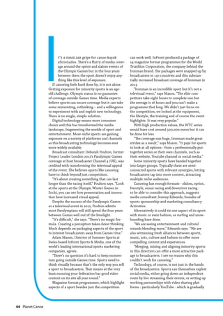44  Planet Canoe
It’s a familiar gripe for canoe-kayak
aficionados. There’s a flurry of media cover-
age around the sprint and slalom events of
the Olympic Games but in the four years
between them the sport doesn’t enjoy any-
thing like this level of exposure.
If canoeing feels hard done by, it is not alone.
Getting exposure for minority sports is an age-
old challenge. Olympic status is no guarantee
of coverage outside Games time. Media experts
believe sports can secure coverage but it can take
some reinventing, rethinking – and a willingness
to experiment with and exploit new technology.
There is no single, simple solution.
Digital technology means more consumer
choice and this has transformed the media
landscape, fragmenting the worlds of sport and
entertainment. More niche sports are gaining
exposure on a variety of platforms and channels
as this broadcasting technology becomes ever
more widely available.
Broadcast consultant Deborah Poulton, former
Project Leader London 2012’s Paralympic Games
coverage at host broadcaster Channel 4 (UK), was
credited with transforming the televisual appeal
of the event. She believes sports like canoeing
have to think beyond just competition.
“It’s about creating something that can last
longer than the racing itself,” Poulton says. “Look
at the sports at the Olympic Winter Games in
Sochi, you can see how presentation and innova-
tion have increased visual appeal.
Despite the success of the Paralympic Games
as a televisual event in 2012, Poulton admits
most Paralympians will still spend the four years
between Games well out of the limelight.
“It’s difficult,” she says. “There’s no magic for-
mula. Creating a perception takes clever thinking.
Much depends on packaging aspects of the sport
to interest broadcasters away from Games time.”
Adam Mason, Director of Summer Sports at
Swiss-based Infront Sports & Media, one of the
world’s leading international sports marketing
companies, agrees.
“There’s no question it’s hard to keep momen-
tum going outside Games time. Sports need to
think visually because that’s the only way you sell
a sport to broadcasters. That means at the very
least ensuring your federation has good video
content on its site all year round.”
Magazine format programmes, which highlight
aspects of a sport besides just the competition
can work well. InFront produced a package of
14 magazine format programmes for the World
Triathlon Corporation, the company behind the
Ironman brand. The packages were snapped up by
broadcasters in 130 countries and this substan-
tially increased broadcast coverage of Ironman in
2013.
“Ironman is an incredible sport but it’s not a
televisual event,” says Mason. “The elite com-
petitors take eight hours to complete one but
the average is 16 hours and you can’t make a
programme that long. We didn’t just focus on
the competition, we looked at the equipment,
the lifestyle, the training and of course the event
highlights. It was very popular.”
With high production values, the WTC series
would have cost around 500,000 euros but it can
be done for less.
“The coverage was huge, Ironman made great
strides as a result,” says Mason. “It pays for sports
to look at all options - from a professionally put-
together series or their own channels, such as
their website, Youtube channel or social media.”
Some minority sports have banded together
into larger groups. Typically these are semi-
connected sports with relevant synergies, letting
broadcasters tap into more content, attracting
multiple niche audiences.
Canoeing has enough formats - slalom, sprint,
freestyle, ocean racing and downriver racing -
to be able to consider this approach, suggests
media consultant Jeremy Edwards, founder of
sports sponsorship and marketing consultancy
Activative.
Alternatively it could tie one aspect of its sport
with music or even fashion, as surfing and snow-
boarding have done.
“We are seeing entertainment and cultural
strands blending more,” Edwards says. “We are
also witnessing fresh alliances between sports,
music, arts, culture and fashion to offer more
compelling content and experiences.
“Merging, mixing and aligning minority sports
in this direction can offer a more attractive pack-
age to broadcasters. I see no reason why this
couldn’t work for canoeing.”
Technology, of course, is not just in the hands
of the broadcasters. Sports can themselves exploit
social media, either going down an independent
route by live streaming their events, or setting up
working partnerships with video sharing plat-
forms - particularly YouTube - which is gradually
 