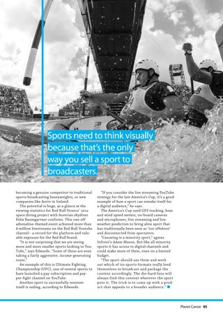   Planet Canoe  45
becoming a genuine competitor to traditional
sports broadcasting heavyweights, or new
companies like Aertv in Ireland.
The potential is huge, as a glance at the
viewing statistics for Red Bull Stratos’ 2012
space diving project with Austrian skydiver
Felix Baumgartner confirms. This one-off
adrenaline-themed event achieved more than
8 million livestreams on the Red Bull Youtube
channel - a record for the platform and valu-
able exposure for the Red Bull brand.
“It is not surprising that we are seeing
more and more smaller sports looking to You-
Tube,” says Edwards. “Some of these are even
taking a fairly aggressive, income-generating
route.”
An example of this is Ultimate Fighting
Championship (UFC), one of several sports to
have launched a pay-subscription and pay-
per-fight channel on YouTube.
Another sport to successfully reinvent
itself is sailing, according to Edwards.
“If you consider the live streaming YouTube
strategy for the last America’s Cup, it’s a good
example of how a sport can remake itself for
a digital audience,” he says.
The America’s Cup used GPS tracking, boat
and wind speed meters, on-board cameras
and microphones, live streaming and live
weather prediction to bring alive sport that
has traditionally been seen as ‘too offshore’
and disconnected from spectators.
“Canoeing is a minority sport,” agrees
Infront’s Adam Mason. But like all minority
sports it has access to digital channels and
could make more of them, even on a limited
budget.
“The sport should use them and work
out which of its sports formats really lend
themselves to broadcast and package the
content accordingly. The die-hard fans will
always find this content wherever the sport
puts it. The trick is to come up with a prod-
uct that appeals to a broader audience.” n
Sports need to think visually
because that’s the only
way you sell a sport to
broadcasters.
 