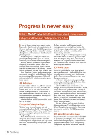 46  Planet Canoe
It was an abrupt ending to my season, ending a
run earlier than I hoped, as I was eliminated at
the semi-final stage at the World Championships
in Prague. Crossing the line I remember a feeling
of emptiness, not frustration or denial, just com-
plete emptiness.
This feeling wasn’t sudden; it had been pro-
gressively building over the space of a season,
something that is understandable looking back.
Missing the once in a lifetime experience of
competing at my home Olympic Games was a
crushing blow that dominated my 2012 season.
I decided 2013 was going to be different – better. I
had the buzz again. 2013 was going to be my year.
Over the winter I got my head down ensuring
every detail was right; it worked, I was in the best
pre-season shape I’d ever managed. I felt good
and was ready for GB selection races, the opener
to my season.
GB Selection
Selection for the GB team was different to most
years, contested over four races, instead of the
normal three, and on two sites – Holme Pier-
repont, Nottingham and Lee Valley, London. I
won the second race of the four race series and
couldn’t be happier as this was at Nottingham, a
site very similar to Prague.
All year I had the World Championships in the
back of my mind.
European Championships
With the boost of an early season win and
encouraging data from the GB Performance Team
testing both on and off the water, I couldn’t have
been in a better place going into the European
Championships.
Then the rain started, continuous rain, and
along with the downpour came the inevitable
downsizing of the competition to two days rather
than four. It was now to go straight to the semi-
final stage.
Perhaps trying too hard, I made a mistake,
cutting an upstream too tight and hitting the
next three-gate stagger, this resulted in penalties
that relegated me from a promising fifth to a
disappointing sixteenth.
It took me a good week to pick myself back up,
I’d failed to deliver what I was capable of, and it
hurt. But the good thing about canoe slalom is
everyone is in it together, and two weeks after
the Europeans I could switch my focus to the ICF
World Cup race in Cardiff.
ICF World Cups
I raced at Cardiff like I’ve never done before, I
was on it all weekend, I felt I could find the time
needed to get a top result, never doubting my
ability. This event proved the perfect cure to my
European heartache.
In the end I finished seventh, again making
an annoying mistake towards the bottom of the
course that cost me a top finish.
After Cardiff the team moved onto La Seu
d’Urgell, Spain, to compete in the third ICF World
Cup of the season. I put down what can only be
considered as disappointing runs. The confidence,
perhaps overconfidence, I had felt in Cardiff had
gone to my head. The course in Spain brought
me back to earth with a bump and taught me a
lesson about the fine line between success and
failure within our sport.
This was to be my final race until the World
Championships, as I’d opted for training on the
World Championship course rather than racing
elsewhere in my bid for World Championship
success.
ICF World Championships
Despite the earlier season race setbacks I still felt
in good shape; boarding the plane to Prague I
remember thinking to myself, “I’ve never felt so
prepared and ready for a major championship.”
Competition day arrived and I was at the start
Progress is never easy
Britain’s Mark Proctor tells Planet Canoe about his 2013 season,
its  highs and lows, and his hopes for the future
 