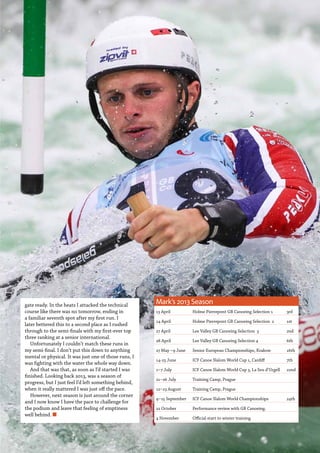   Planet Canoe  47
gate ready. In the heats I attacked the technical
course like there was no tomorrow, ending in
a familiar seventh spot after my first run. I
later bettered this to a second place as I rushed
through to the semi-finals with my first-ever top
three ranking at a senior international.
Unfortunately I couldn’t match these runs in
my semi-final. I don’t put this down to anything
mental or physical. It was just one of those runs, I
was fighting with the water the whole way down.
And that was that, as soon as I’d started I was
finished. Looking back 2013, was a season of
progress, but I just feel I’d left something behind,
when it really mattered I was just off the pace.
However, next season is just around the corner
and I now know I have the pace to challenge for
the podium and leave that feeling of emptiness
well behind. n
Mark’s 2013 Season
13 April Holme Pierrepont GB Canoeing Selection 1 3rd
14 April Holme Pierrepont GB Canoeing Selection 2 1st
27 April Lee Valley GB Canoeing Selection 3 2nd
28 April Lee Valley GB Canoeing Selection 4 6th
27 May –9 June Senior European Championships, Krakow 16th
14-23 June ICF Canoe Slalom World Cup 1, Cardiff 7th
1–7 July ICF Canoe Slalom World Cup 3, La Seu d’Urgell 22nd
21–26 July Training Camp, Prague
12–23 August Training Camp, Prague
4–15 September ICF Canoe Slalom World Championships 24th
22 October Performance review with GB Canoeing.
4 November Official start to winter training
 