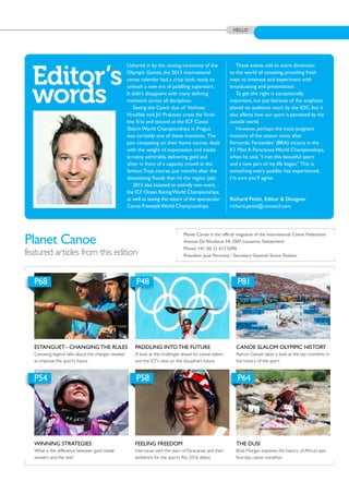 HELLO
Planet Canoe
featured articles from this edition
ESTANGUET– CHANGING THE RULES
Canoeing legend talks about the changes needed
to improve the sport’s future
WINNING STRATEGIES
What is the difference between gold medal
winners and the rest?
PADDLING INTO THE FUTURE
A look at the challenges ahead for canoe slalom
and the ICF’s view on the discipline’s future
FEELING FREEDOM
Interviews with the stars of Paracanoe and their
ambitions for the sport’s Rio 2016 debut
CANOE SLALOM OLYMPIC HISTORY
Ramon Ganyet takes a look at the key moments in
the history of the sport
THE DUSI
Brad Morgan explores the history of Africa’s epic
four-day canoe marathon
P68
P54
P48
P58
P81
P64
Ushered in by the closing ceremony of the
Olympic Games, the 2013 international
canoe calendar had a crisp look, ready to
unleash a new era of paddling superstars.
It didn’t disappoint with many defining
moments across all disciplines.
Seeing the Czech duo of Vavrinec
Hradílek and Jirí Prskavec cross the finish
line first and second at the ICF Canoe
Slalom World Championships in Prague
was certainly one of these moments. The
pair, competing on their home course, dealt
with the weight of expectation and media
scrutiny admirably, delivering gold and
silver in front of a capacity crowd at the
famous Troja course, just months after the
devastating floods that hit the region (p6).
2013 also boasted an entirely new event,
the ICF Ocean RacingWorld Championships;
as well as seeing the return of the spectacular
Canoe FreestyleWorld Championships.
These events add an extra dimension
to the world of canoeing, providing fresh
ways to innovate and experiment with
broadcasting and presentation.
To get this right is exceptionally
important, not just because of the emphasis
placed on audience reach by the IOC, but it
also affects how our sport is perceived by the
outside world.
However, perhaps the most poignant
moment of the season came after
Fernando Fernandes’ (BRA) victory in the
K1 Men A Paracanoe World Championships,
when he said,“I met this beautiful sport
and a new part of my life began.” This is
something every paddler has experienced,
I’m sure you’ll agree.
Editor’s
words
Planet Canoe is the official magazine of the International Canoe Federation
Avenue De Rhodanie 54, 1007 Lausanne, Switzerland
Phone: +41 (0) 21 612 0290
President: José Perurena / Secretary General: Simon Toulson
˘
˘
Richard Pettit, Editor & Designer
richard.pettit@canoeicf.com
 