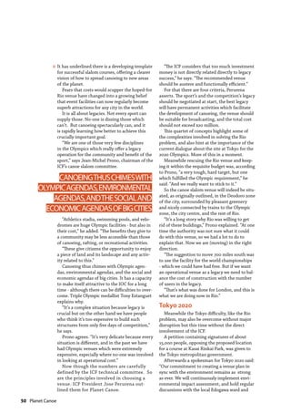 50  Planet Canoe
It has underlined there is a developing template
for successful slalom courses, offering a clearer
vision of how to spread canoeing to new areas
of the planet.
Fears that costs would scupper the hoped-for
Rio venue have changed into a growing belief
that event facilities can now regularly become
superb attractions for any city in the world.
It is all about legacies. Not every sport can
supply those. No-one is dissing those which
can’t. But canoeing spectacularly can, and it
is rapidly learning how better to achieve this
crucially important goal.
“We are one of those very few disciplines
in the Olympics which really offer a legacy
operation for the community and benefit of the
sport,” says Jean-Michel Prono, chairman of the
ICF’s canoe slalom committee.
“Athletics stadia, swimming pools, and velo-
dromes are huge Olympic facilities - but also in
their cost,” he added. “The benefits they give to
a community may be less accessible than those
of canoeing, rafting, or recreational activities.
“These give citizens the opportunity to enjoy
a piece of land and its landscape and any activ-
ity related to this.”
Canoeing thus chimes with Olympic agen-
das, environmental agendas, and the social and
economic agendas of big cities. It has a capacity
to make itself attractive to the IOC for a long
time - although there can be difficulties to over-
come. Triple Olympic medallist Tony Estanguet
explains why.
“It’s a complex situation because legacy is
crucial but on the other hand we have people
who think it’s too expensive to build such
structures from only five days of competition,”
he says.
Prono agrees. “It’s very delicate because every
situation is different, and in the past we have
had Olympic venues which were extremely
expensive, especially where no-one was involved
in looking at operational cost.”
Now though the numbers are carefully
defined by the ICF technical committee. So
are the principles involved in choosing a
venue. ICF President Jose Perurena out-
lined them for Planet Canoe.
“The ICF considers that too much investment
money is not directly related directly to legacy
success,” he says. “The recommended venue
should be austere and functionally efficient.”
For that there are four criteria, Perurena
asserts. The sport’s and the competition’s legacy
should be negotiated at start, the best legacy
will have permanent activities which facilitate
the development of canoeing, the venue should
be suitable for broadcasting, and the total cost
should not exceed $20 million.
This quartet of concepts highlight some of
the complexities involved in solving the Rio
problem, and also hint at the importance of the
current dialogue about the site at Tokyo for the
2020 Olympics. More of this in a moment.
Meanwhile rescuing the Rio venue and keep-
ing it within the requisite budget was, according
to Prono, “a very tough, hard target, but one
which fulfilled the Olympic requirement,” he
said. “And we really want to stick to it.”
So the canoe slalom venue will indeed be situ-
ated, as originally outlined, in the Deodoro zone
of the city, surrounded by pleasant greenery
and nicely connected by trains to the Olympic
zone, the city centre, and the rest of Rio.
“It’s a long story why Rio was willing to get
rid of these buildings,” Prono explained. “At one
time the authority was not sure what it could
do with this venue, so we had a lot to do to
explain that. Now we are (moving) in the right
direction.
“The suggestion to move 700 miles south was
to use the facility for the world championships
- which we could have had free. But if we want
an operational venue as a legacy we need to bal-
ance the cost of construction with the number
of users in the legacy.
“That’s what was done for London, and this is
what we are doing now in Rio.”
Tokyo 2020
Meanwhile the Tokyo difficulty, like the Rio
problem, may also be overcome without major
disruption but this time without the direct
involvement of the ICF.
A petition containing signatures of about
15,000 people, opposing the proposed location
for a course at Kasai Rinkai Park, was given to
the Tokyo metropolitan government.
Afterwards a spokesman for Tokyo 2020 said:
“Our commitment to creating a venue plan in
sync with the environment remains as strong
as ever. We will continuously implement envi-
ronmental impact assessment, and hold regular
discussions with the local Edogawa ward and
CANOEINGTHUSCHIMESWITH
OLYMPICAGENDAS,ENVIRONMENTAL
AGENDAS,ANDTHESOCIALAND
ECONOMICAGENDASOFBIGCITIES
»
 