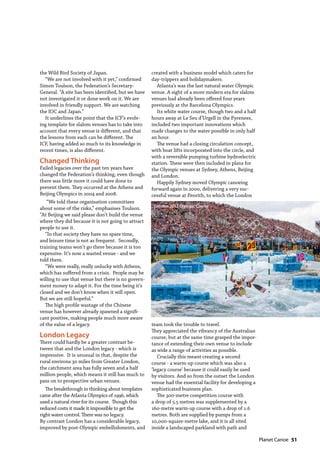   Planet Canoe  51
the Wild Bird Society of Japan.
“We are not involved with it yet,” confirmed
Simon Toulson, the Federation’s Secretary-
General. “A site has been identified, but we have
not investigated it or done work on it. We are
involved in friendly support. We are watching
the IOC and Japan.”
It underlines the point that the ICF’s evolv-
ing template for slalom venues has to take into
account that every venue is different, and that
the lessons from each can be different. The
ICF, having added so much to its knowledge in
recent times, is also different.
Changed Thinking
Failed legacies over the past ten years have
changed the Federation’s thinking, even though
there was little more it could have done to
prevent them. They occurred at the Athens and
Beijing Olympics in 2004 and 2008.
“We told these organisation committees
about some of the risks,” emphasises Toulson.
“At Beijing we said please don’t build the venue
where they did because it is not going to attract
people to use it.
“In that society they have no spare time,
and leisure time is not as frequent. Secondly,
training teams won’t go there because it is too
expensive. It’s now a wasted venue - and we
told them.
“We were really, really unlucky with Athens,
which has suffered from a crisis. People may be
willing to use that venue but there is no govern-
ment money to adapt it. For the time being it’s
closed and we don’t know when it will open.
But we are still hopeful.”
The high profile wastage of the Chinese
venue has however already spawned a signifi-
cant positive, making people much more aware
of the value of a legacy.
London Legacy
There could hardly be a greater contrast be-
tween that and the London legacy - which is
impressive. It is unusual in that, despite the
rural environs 30 miles from Greater London,
the catchment area has fully seven and a half
million people, which means it still has much to
pass on to prospective urban venues.
The breakthrough in thinking about templates
came after the Atlanta Olympics of 1996, which
used a natural river for its course. Though this
reduced costs it made it impossible to get the
right water control. There was no legacy.
By contrast London has a considerable legacy,
improved by post-Olympic embellishments, and
created with a business model which caters for
day-trippers and holidaymakers.
Atlanta’s was the last natural water Olympic
venue. A sight of a more modern era for slalom
venues had already been offered four years
previously at the Barcelona Olympics.
Its white water course, though two and a half
hours away at Le Seu d’Urgell in the Pyrenees,
included two important innovations which
made changes to the water possible in only half
an hour.
The venue had a closing circulation concept,
with boat lifts incorporated into the circle, and
with a reversible pumping turbine hydroelectric
station. These were then included in plans for
the Olympic venues at Sydney, Athens, Beijing
and London.
Happily Sydney moved Olympic canoeing
forward again in 2000, delivering a very suc-
cessful venue at Penrith, to which the London
team took the trouble to travel.
They appreciated the vibrancy of the Australian
course, but at the same time grasped the impor-
tance of extending their own venue to include
as wide a range of activities as possible.
Crucially this meant creating a second
course - a warm-up course which was also a
‘legacy course’ because it could easily be used
by visitors. And so from the outset the London
venue had the essential facility for developing a
sophisticated business plan.
The 300-metre competition course with
a drop of 5.5 metres was supplemented by a
160-metre warm-up course with a drop of 1.6
metres. Both are supplied by pumps from a
10,000-square-metre lake, and it is all sited
inside a landscaped parkland with path and
London 2012 Olympic Course
 