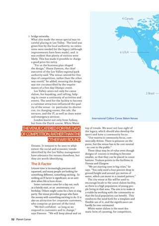 52  Planet Canoe
2 Brazil
4 Canada
6 U.S.A
International Calibre Canoe SlalomVenues
bridge networks.
What also made the venue special was its
careful placing at Lee Valley. The land was
given free by the local authority, no exten-
sions were needed for the legacy (although
improvements have been made), and it
was evident that plenty of visitors were
likely. This has made it possible to charge
a good price for entry.
“For us the business plan shaped
the design,” Shaun Dawson, the chief
executive of the Lee Valley regional park
authority said."The venue catered for five
days of competition, rather than the other
way round,” he added, meaning the design
was not circumscribed by the require-
ments of a five-day Olympic event.
Lee Valley caters not only for canoe
slalom, but kayaking, and rafting, help-
ing to create a continuity of activities and
events. The need for the facility to become
a customer attraction influenced the qual-
ity of the venue - in particular its shorter
run, its changing rooms, the cafe, the
terraces, and the IT, as well as clean water
and emergency services.
London learnt not only from Sydney,
but from the Dutch course, White Water
Dreams. It remains to be seen to what
extent the social and economic trends
identified by the Lee Valley management
have relevance for venues elsewhere, but
they are worth identifying.
The X-Factor
Leisure time is increasingly precious and
squeezed, and many people are looking for
something different, something exciting. So
seeking an X factor is significant, as an anti-
dote when life is hum-drum.
Some customers come for a day out, such
as a family visit, or an anniversary, or a
birthday. Others might come for a hen or stag
party. The venue provides groups who have
the money with something exciting to do. It is
also an attraction for corporate customers,
who comprise 30 percent of the total.
“We feel confident - as long as we
respond to customers and to change,”
says Dawson. “We will keep ahead and on
top of trends. We must not lose sight of
the legacy, which should also develop the
sport and have a community focus.
“Our mantra is community focus, com-
mercially driven. There is pressure on the
purse, but the venue has to be cost neutral
- no cost to the public.”
These ideas may be of value even though
designs of courses is tending to become
smaller, so that they can be placed in conur-
bations. Toulson points to the facilities in
Vienna and Glasgow.
“We are starting now in big cities,” he
says. “You only need a four percent drop in
ground height and around 350 metres of
water, which can move in a created pattern.”
The city venue at Rio will be used to
encourage locals to the canoe slalom facility,
as there is a high population of young peo-
ple living in that area. The aim is to make it
a viable by working with the community so
that the local population can benefit. This
reinforces the need both for a template and
flexible use of it, and the significance can
hardly be over-estimated.
White-water slalom is the most dra-
matic form of canoeing, for competitors,
THEVENUECATEREDFORFIVEDAYS
OFCOMPETITION,RATHERTHANTHE
OTHERWAYROUND
»
 