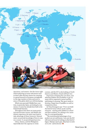   Planet Canoe  53
1 Australia
7 China
5 Czech Republic
14 France
2 Germany
3 Greece2 Italy
1 Netherlands
1 Poland1 Austria
2 Slovakia
2 Slovenia
3 Spain
1 U.A.E
7 U.K
spectators, and viewers. Get the vision right
and its planning accurate and venues such
as these offer the best chance for canoeing
to spread beyond its European strongholds
to the tiger markets of Asia and even to
areas of the globe which are still developing.
Which ones precisely? Middle East coun-
tries, in particular Qatar, are looking for new
venues. A course has already been built in the
United Arab Emirates.
Throughout Asia there are many poten-
tial natural water venues, and despite the
Atlanta experience the sport may need to
take advantage of these resources. Natural
water can provide knowledge of how to stay
on a course. It can provide good practice.
China, Taiwan, and the Philippines
reportedly have the capacity to create
courses, and the ICF is also looking at South
America and Mexico. Brazil will have two.
Important is keeping the cost down, and
allowing children the possibility to get on
water and to experience nature and the
well-being of canoeing. The sport needs to
develop a larger base of paddlers as well as
competitive elites.
As Tony Estanguet says: “If we can build
the kind of venue which can be used by
everyone - starting with children in school
and then students, for rafting or for canoe-
ing, it’s a very good product.
“The environmental advantages of our
product are not well-known. I am sure the IOC
will more and more be looking at what kind of
legacy Olympic sports give. They have to work
on it a lot - and we do too.” n
Fun at Lee Valley
 