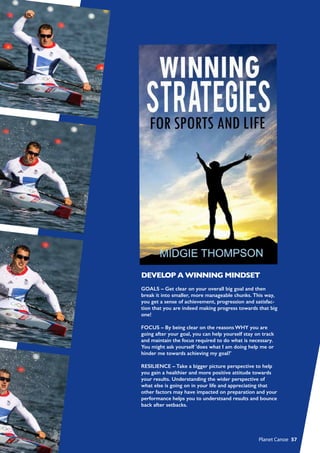 DEVELOP A WINNING MINDSET
GOALS – Get clear on your overall big goal and then
break it into smaller, more manageable chunks. This way,
you get a sense of achievement, progression and satisfac-
tion that you are indeed making progress towards that big
one!
FOCUS – By being clear on the reasons WHY you are
going after your goal, you can help yourself stay on track
and maintain the focus required to do what is necessary.
You might ask yourself 'does what I am doing help me or
hinder me towards achieving my goal?'
RESILIENCE – Take a bigger picture perspective to help
you gain a healthier and more positive attitude towards
your results. Understanding the wider perspective of
what else is going on in your life and appreciating that
other factors may have impacted on preparation and your
performance helps you to understsand results and bounce
back after setbacks.
  Planet Canoe  57
 
