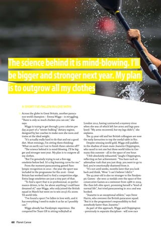 60  Planet Canoe
A SPORT I’VE FALLEN IN LOVE WITH
Across the globe in Great Britain, another paraca-
noe world champion – Emma Wiggs – is struggling.
“There is only so much chicken you can eat,” she
says.
Wiggs is trying to get through 3,000 calories per
day as part of a “winter bulking” dietary regime,
designed by her coaches to make sure she races and
trains at the ideal weight.
“It’s actually really hard to do that and eat a good
diet. Most evenings, I’m sitting there thinking:
‘What on earth can I eat to finish these calories off?’
“The science behind it is mind-blowing. I’ll be big-
ger and stronger next year. My plan is to outgrow all
my clothes.
“But I’m genuinely trying to eat a five-egg
omelette before bed. It’s a big learning curve for me.”
From the moment paracanoeing gained Para-
lympic recognition in 2010 - the year the sport was
included in the programme for Rio 2016 - Great
Britain has worked hard to find a competitive edge.
Extra-large omelettes are just a tiny part of that.
“To find a sport that is so professional, so perfor-
mance-driven, is far, far above anything I could have
dreamed of,” says Wiggs, who only joined the British
squad in March but went on to win 2013’s K1 200m
TA world title.
“I’ve found a sport I’ve fallen in love with, and it
has everything I need to make it as far as I possibly
can.”
Wiggs already has Paralympic experience. She
competed for Team GB in sitting volleyball at
London 2012, having contracted a mystery virus
when she was 18 which left her arms and legs para-
lysed. “My arms recovered, but my legs didn’t,” she
explains.
The 33-year-old and her British colleagues are now
the early favourites to top the medal table in Rio.
Despite winning world gold, Wiggs still paddles
in the shadow of team-mate Jeanette Chippington,
who raced to not one but three world titles in Ger-
many this summer - all in the space of one hour.
“I felt absolutely exhausted,” laughs Chippington,
reflecting on her achievement. “You have such an
adrenaline rush that you just drop, you want to go to
bed, you’re emotionally shattered from it.
“It’s not until weeks, months later that you look
back and think, ‘Wow.’ I can’t believe I did it.”
The 43-year-old is also no stranger to the Paralym-
pic Games - she won 12 medals over the space of five
consecutive Games as a swimmer from 1988 to 2004.
She then left elite sport, promising herself a “kind-of
normal life”, but tried paracanoeing in 2011 and was
hooked.
“Jeanette is an exceptional athlete,” says Steve
Harris, who oversees the British paracanoe squad.
“But it is the programme’s responsibility to find
somebody faster than Jeanette.”
As part of this approach, Wiggs and Chippington
- previously in separate disciplines - will now race
Thesciencebehinditismind-blowing.I’ll
bebiggerandstrongernextyear.Myplan
istooutgrowallmyclothes
»
 