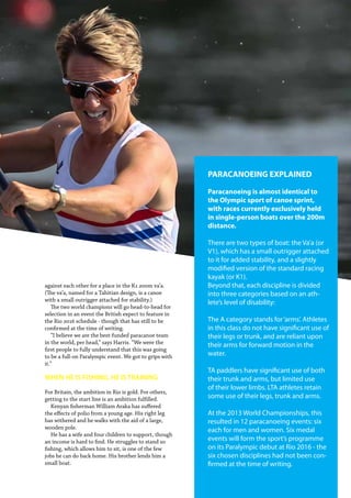   Planet Canoe  61
against each other for a place in the K1 200m va’a.
(The va’a, named for a Tahitian design, is a canoe
with a small outrigger attached for stability.)
The two world champions will go head-to-head for
selection in an event the British expect to feature in
the Rio 2016 schedule - though that has still to be
confirmed at the time of writing.
“I believe we are the best-funded paracanoe team
in the world, per head,” says Harris. “We were the
first people to fully understand that this was going
to be a full-on Paralympic event. We got to grips with
it.”
WHEN HE IS FISHING, HE IS TRAINING
For Britain, the ambition in Rio is gold. For others,
getting to the start line is an ambition fulfilled.
Kenyan fisherman William Araka has suffered
the effects of polio from a young age. His right leg
has withered and he walks with the aid of a large,
wooden pole.
He has a wife and four children to support, though
an income is hard to find. He struggles to stand so
fishing, which allows him to sit, is one of the few
jobs he can do back home. His brother lends him a
small boat.
PARACANOEING EXPLAINED
Paracanoeing is almost identical to
the Olympic sport of canoe sprint,
with races currently exclusively held
in single-person boats over the 200m
distance.
There are two types of boat: the Va’a (or
V1), which has a small outrigger attached
to it for added stability, and a slightly
modified version of the standard racing
kayak (or K1).
Beyond that, each discipline is divided
into three categories based on an ath-
lete’s level of disability:
The A category stands for‘arms’. Athletes
in this class do not have significant use of
their legs or trunk, and are reliant upon
their arms for forward motion in the
water.
TA paddlers have significant use of both
their trunk and arms, but limited use
of their lower limbs. LTA athletes retain
some use of their legs, trunk and arms.
At the 2013 World Championships, this
resulted in 12 paracanoeing events: six
each for men and women. Six medal
events will form the sport’s programme
on its Paralympic debut at Rio 2016 - the
six chosen disciplines had not been con-
firmed at the time of writing.
 