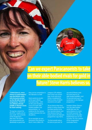   Planet Canoe  63
“I think there is every
chance it could happen,”
says the British coach,
who formerly worked
on the GB able-bodied
programme.“Some of
our athletes already
paddle in Olympic boats
for their training.
“It may be a stretch for
Rio 2016 - maybe one or
two could - but certainly
at the Paralympics
after that. The world’s
best paracanoeists are
absolutely so good that
they can be competitive in
the Olympics as well.”
Harris points to results
at this year’s World
Championships - held
on the same Duisburg
course for both able-
bodied paddlers and
paracanoeists - as
evidence for the narrow
margins between the two
disciplines.
As an example, he uses
Germany’s Tom Kierey in
the K1 men’s 200m LTA
category (LTA athletes
have some use of their
legs, trunk and arms).
Kierey completed his
final in a time of 38.891
seconds to win gold.
“If you look at that time,
Kierey is using a boat that
has been proven to be
four seconds slower over
that distance than the
boats used in the Olympic
programme,”says Harris.
“So that would reduce
his time to just over 34
seconds [if Kierey used
the same boat as an
able-bodied paddler], and
34 seconds puts you in
contention in the Olympic
programme.”
Sweden’s Petter Ostrom
won the able-bodied
world title over the
same distance in a time
of 34.644 seconds. The
slowest time in the able-
bodied final was 35.733
seconds.“It’s not a stretch
of the imagination,”
concludes Harris.
CanweexpectParacanoeiststotake
ontheirable-bodiedrivalsforgoldin
future?SteveHarrisbelievesso.
William Araka
 