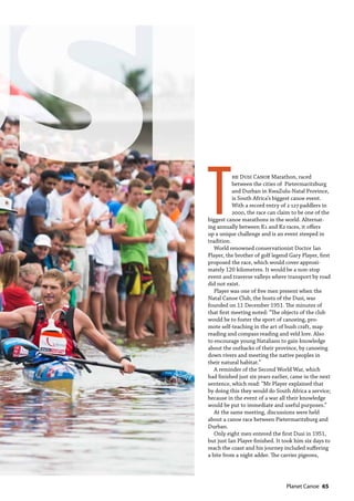   Planet Canoe  65
T
he Dusi Canoe Marathon, raced
between the cities of Pietermaritzburg
and Durban in KwaZulu-Natal Province,
is South Africa’s biggest canoe event.
With a record entry of 2 127 paddlers in
2000, the race can claim to be one of the
biggest canoe marathons in the world. Alternat-
ing annually between K1 and K2 races, it offers
up a unique challenge and is an event steeped in
tradition.
World renowned conservationist Doctor Ian
Player, the brother of golf legend Gary Player, first
proposed the race, which would cover approxi-
mately 120 kilometres. It would be a non-stop
event and traverse valleys where transport by road
did not exist.
Player was one of five men present when the
Natal Canoe Club, the hosts of the Dusi, was
founded on 11 December 1951. The minutes of
that first meeting noted: “The objects of the club
would be to foster the sport of canoeing, pro-
mote self-teaching in the art of bush craft, map
reading and compass reading and veld lore. Also
to encourage young Natalians to gain knowledge
about the outbacks of their province, by canoeing
down rivers and meeting the native peoples in
their natural habitat.”
A reminder of the Second World War, which
had finished just six years earlier, came in the next
sentence, which read: “Mr Player explained that
by doing this they would do South Africa a service;
because in the event of a war all their knowledge
would be put to immediate and useful purposes.”
At the same meeting, discussions were held
about a canoe race between Pietermaritzburg and
Durban.
Only eight men entered the first Dusi in 1951,
but just Ian Player finished. It took him six days to
reach the coast and his journey included suffering
a bite from a night adder. The carrier pigeons,
 