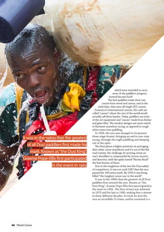 66  Planet Canoe
which were intended to carry
news of the paddlers’ progress,
instead became food!
The first paddlers made their own
canoes from wood and canvas, and in the
early days, they were all single (K1) canoes.
Contrary to international custom, the craft are
called “canoes” where the rest of the world would
actually call them kayaks. Today, paddlers use state
of the art equipment and "canoes" made from Kevlar
and glass fibre. The modern designs are more suited
to flatwater marathon racing, as opposed to rough
white water river paddling.
In 1956, the race was changed to its present
three-stage format, bringing an end to non-stop
racing, through-the-night paddling and sleeping
out in the open.
The Dusi places a higher premium on portaging
than other canoe marathons and it’s not of the flat
road variety; the challenge of carrying a boat on
one’s shoulders is compounded by vicious ascents
and descents, with the aptly named “Burma Road”
the best known of these.
Due to the toughness of the test the Dusi asked
of competitors, it was not until 1967 that the race
passed the 100-entry mark. By 1970 it was being
billed “the toughest canoe race in the world”.
It was in the 1960s that the greatest of all Dusi
paddlers first entered the race. Known as “the
Dusi King”, Graeme Pope-Ellis first participated in
the event in 1965. His first victory was achieved
in 1972 and his last in 1990, making him a winner
in three different decades. In total, he won the
race an incredible 15 times, and he contested it a
It was in the 1960s that the greatest
of all Dusi paddlers first made his
mark. Known as“the Dusi King”,
Graeme Pope-Ellis first participated
in the event in 1965
 