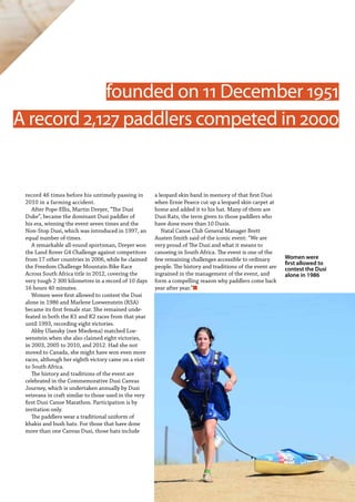   Planet Canoe  67
record 46 times before his untimely passing in
2010 in a farming accident.
After Pope-Ellis, Martin Dreyer, “The Dusi
Duke”, became the dominant Dusi paddler of
his era, winning the event seven times and the
Non-Stop Dusi, which was introduced in 1997, an
equal number of times.
A remarkable all-round sportsman, Dreyer won
the Land Rover G4 Challenge against competitors
from 17 other countries in 2006, while he claimed
the Freedom Challenge Mountain Bike Race
Across South Africa title in 2012, covering the
very tough 2 300 kilometres in a record of 10 days
16 hours 40 minutes.
Women were first allowed to contest the Dusi
alone in 1986 and Marlene Loewenstein (RSA)
became its first female star. She remained unde-
feated in both the K1 and K2 races from that year
until 1993, recording eight victories.
Abby Ulansky (nee Miedema) matched Loe-
wenstein when she also claimed eight victories,
in 2003, 2005 to 2010, and 2012. Had she not
moved to Canada, she might have won even more
races, although her eighth victory came on a visit
to South Africa.
The history and traditions of the event are
celebrated in the Commemorative Dusi Canvas
Journey, which is undertaken annually by Dusi
veterans in craft similar to those used in the very
first Dusi Canoe Marathon. Participation is by
invitation only.
The paddlers wear a traditional uniform of
khakis and bush hats. For those that have done
more than one Canvas Dusi, those hats include
a leopard skin band in memory of that first Dusi
when Ernie Pearce cut up a leopard skin carpet at
home and added it to his hat. Many of them are
Dusi Rats, the term given to those paddlers who
have done more than 10 Dusis.
Natal Canoe Club General Manager Brett
Austen Smith said of the iconic event: “We are
very proud of The Dusi and what it means to
canoeing in South Africa. The event is one of the
few remaining challenges accessible to ordinary
people. The history and traditions of the event are
ingrained in the management of the event, and
form a compelling reason why paddlers come back
year after year.”n
A record 2,127 paddlers competed in 2000
founded on 11 December 1951
Women were
first allowed to
contest the Dusi
alone in 1986
 
