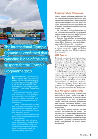   Planet Canoe  5
Inspiring Future Champions
In 2012, national anthems echoed around the
Lee Valley White Water Centre, champions were
created and dreams realised. One year on since
its impressive introduction to the world, the
centre now plays host to the next generation
of aspiring Olympians through GB Canoeing’s
London Legacy Project.
The three-tiered project aims to capture
the enthusiasm generated by the Games and
increase involvement at every level of canoeing
activity from participation to podium.
Targeting those who have previously been
involved in paddle sport, but not specifically
canoe slalom, the project starts with twice-a-
week under 18 ‘come and try it’ sessions.
For many, the sessions provide a once in
a lifetime opportunity to gain world-class
coaching expertise from GB Canoeing’s top
level instructors.
UAE Course
The newly constructed canoe slalom course
in the United Arab Emirates became the
destination of choice for many of the Euro-
pean teams, winter training. The course is
part of Wadi Adventure Park in Al Ain, the
fourth largest city in UAE, located approxi-
mately 130 kilometres south of Dubai.
DoubleWorldChampion,PeterKauzer(SLO),
was one of the many athletes to take advantage
of the exceptional facilities, he said, “I watched
some videos before arriving here, because David
[Florence], Michal [Martikán] and the Hoch-
schorners [Pavol and Peter] were here before.
“While you’re paddling it seems the curves
just won’t end. I think this might become a
very popular destination for Europeans.”
Pan-Am Games Extra Events
Following its Extraordinary Assembly, the
Pan-American Sports Organisation (PASO)
announced the addition of canoe slalom to
the programme of the 2015 Pan-American
Games. Previously, only canoe sprint events
were included.  In addition, women’s canoe
events will be part of the sprint and slalom
programmes.
 “This is fantastic news for canoeing”, said José
Perurena, ICF President and IOC Member. “The
decision of PASO acknowledges the continuous
efforts of the International Canoe Federation
and the Pan-American Canoe Federation to
increase the exposure of canoeing universally
and fits naturally in the ICF strategic plan of
development.”
Britain’s premier canoeing venue,
the Lee Valley White Water Centre,
further enhanced its Olympic Legacy
credentials by announcing plans that
it will increase its impressive facili-
ties and become the headquarters for
Team GB’s Canoe Slalom Performance
Centre.  
A spokesman for Lee Valley Regional
Park Authority said, “Since opening to
the public in April 2011, the centre’s
popularity has been phenomenal, with
double the number of visitors that we
had expected.
“The GB Canoe Slalom team has been
with us since the centre opened and the
new development will provide the ath-
letes, coaches and their support services
with even better facilities.”
In addition to the headquarters there
will be a new cafe and an additional 250
car parking spaces.
The development plans will see the
centre better placed to cope with large
visitor numbers and will enable extra
community programmes to take place,
giving thousands more people the
chance to take part in activities.
The International Olympic
Committee confirmed that
canoeing is one of the core
25 sports for the Olympic
Programme 2020.
 