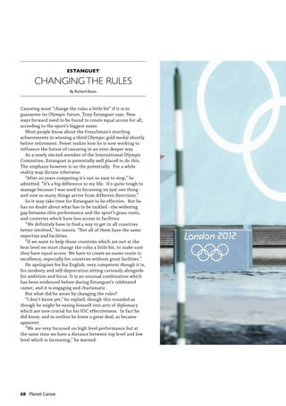 68  Planet Canoe
Canoeing must “change the rules a little bit” if it is to
guarantee its Olympic future, Tony Estanguet says. New
ways forward need to be found to create equal access for all,
according to the sport’s biggest name.
Most people know about the Frenchman’s startling
achievements in winning a third Olympic gold medal shortly
before retirement. Fewer realise how he is now working to
influence the future of canoeing in an even deeper way.
As a newly elected member of the International Olympic
Committee, Estanguet is potentially well placed to do this.
The emphasis however is on the potentially. For a while
reality may dictate otherwise.
“After 20 years competing it’s not so easy to stop,” he
admitted. “It’s a big difference in my life. It’s quite tough to
manage because I was used to focussing on just one thing -
and now so many things arrive from different directions.”
So it may take time for Estanguet to be effective. But he
has no doubt about what has to be tackled - the widening
gap between elite performance and the sport’s grass roots,
and countries which have less access to facilities.
“We definitely have to find a way to get to all countries
better involved,” he insists. “Not all of them have the same
expertise and facilities.
“If we want to help those countries which are not at the
best level we must change the rules a little bit, to make sure
they have equal access. We have to create an easier route to
excellence, especially for countries without great facilities.”
He apologises for his English, very competent though it is,
his modesty and self-deprecation sitting curiously alongside
his ambition and focus. It is an unusual combination which
has been evidenced before during Estanguet’s celebrated
career, and it is engaging and charismatic.
But what did he mean by changing the rules?
“I don’t know yet,” he replied, though this sounded as
though he might be easing himself into arts of diplomacy
which are now crucial for his IOC effectiveness. In fact he
did know, and in outline he knew a great deal, as became
apparent.
“We are very focussed on high level performance but at
the same time we have a distance between top level and low
level which is increasing,” he warned.
CHANGINGTHE RULES
ESTANGUET
By Richard Eaton
 