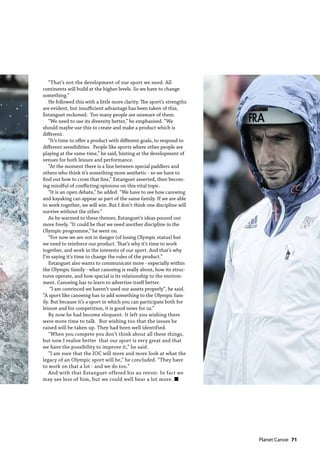   Planet Canoe  71
“That’s not the development of our sport we need. All
continents will build at the higher levels. So we have to change
something.”
He followed this with a little more clarity. The sport’s strengths
are evident, but insufficient advantage has been taken of this,
Estanguet reckoned. Too many people are unaware of them.
“We need to use its diversity better,” he emphasised. “We
should maybe use this to create and make a product which is
different.
“It’s time to offer a product with different goals, to respond to
different sensibilities. People like sports where other people are
playing at the same time,” he said, hinting at the development of
venues for both leisure and performance.
“At the moment there is a line between special paddlers and
others who think it’s something more aesthetic - so we have to
find out how to cross that line,” Estanguet asserted, then becom-
ing mindful of conflicting opinions on this vital topic.
“It is an open debate,” he added. “We have to see how canoeing
and kayaking can appear as part of the same family. If we are able
to work together, we will win. But I don’t think one discipline will
survive without the other.”
As he warmed to these themes, Estanguet’s ideas poured out
more freely. “It could be that we need another discipline in the
Olympic programme,” he went on.
“For now we are not in danger (of losing Olympic status) but
we need to reinforce our product. That’s why it’s time to work
together, and work in the interests of our sport. And that’s why
I’m saying it’s time to change the rules of the product.”
Estanguet also wants to communicate more - especially within
the Olympic family - what canoeing is really about, how its struc-
tures operate, and how special is its relationship to the environ-
ment. Canoeing has to learn to advertise itself better.
“I am convinced we haven’t used our assets properly”, he said.
“A sport like canoeing has to add something to the Olympic fam-
ily. But because it’s a sport in which you can participate both for
leisure and for competition, it is good news for us.”
By now he had become eloquent. It left you wishing there
were more time to talk. But wishing too that the issues he
raised will be taken up. They had been well identified.
“When you compete you don’t think about all these things,
but now I realise better that our sport is very great and that
we have the possibility to improve it,” he said.
“I am sure that the IOC will more and more look at what the
legacy of an Olympic sport will be,” he concluded. “They have
to work on that a lot - and we do too.”
And with that Estanguet offered his au revoir. In fact we
may see less of him, but we could well hear a lot more. n
 