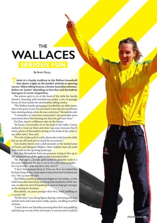 SERIOUS FUN
THE
WALLACES
There is a cheeky tradition in the Wallace household
that shines a light on the family’s attitude to sporting
success. Oldest sibling Frances, a former Australian swimmer,
dishes out ‘points’ depending on how Ken and Bernadette
have gone in recent competition.
The winner gets to sit at the head of the table for family
dinners, beaming with mischievous pride; a rite of passage
borne of close family ties and healthy sibling rivalry.
“The Wallace family upstaging is handled by our older sister,
who is the point scorer, because back in her day she would have
been winning always when she was a swimmer,” Bernadette said.
“I remember at selections (nationals) I was probably more
concerned about Ken beating me than the girl next door.”
For Ken, there’s a different take on the theme.
“At home, I (normally) sit at the head of the table, I never
realised it, I just sat there and when I go away overseas they’ll
send a photo of Bernadette sitting at the head of the table or
my older sister,’ Ken said.
“It’s a bit of joke and it’s a joke about who is the favorite child,
but we are all loved just as much by our parents.”
One doubts there’s ever a dull moment at the family home
of Trevor and Margaret Wallace. Their children have all made
their mark on the sporting landscape.
Not that Bernadette feels any pressure trying to live up to
the achievements of her gold-medal winning brother.
“By winning an Olympic gold medal its probably made it a
bit more believable for me to do it, it’s a bit more tangible ..
he’s my brother, if he can do it why can’t I?
“I don’t feel pressure from it. If he can do it, he looked like
he had a heap of fun, I just want to have that kind of adventure
too,” the 24-year-old said.
The Wallace paddling adventure began in Currumbin, on the
Gold Coast after the family moved up from Gosford in NSW. Ken
was 16 when he started kayaking in 2000 to help get stronger
in the ski leg for ironman.
Bernadette, six years younger than Ken, tried paddling as
a 13-year-old.
“At the time I was doing figure skating, swimming and surf
and all sorts and I was never really, I guess, excelling at either
of them.
“I went down one Saturday morning when Ken was paddling
and had a go on one of his own boats, it was fun and I could do
 Planet Canoe  73
By Brett Clancy
 