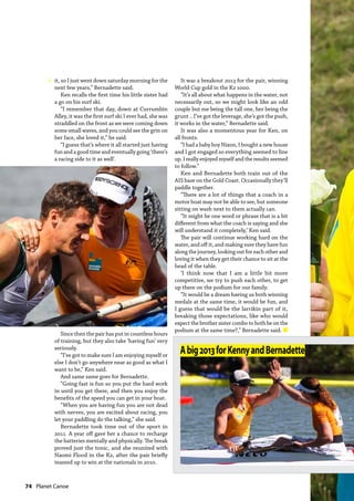 74  Planet Canoe
it, so I just went down saturday morning for the
next few years,” Bernadette said.
Ken recalls the first time his little sister had
a go on his surf ski.
“I remember that day, down at Currumbin
Alley, it was the first surf ski I ever had, she was
straddled on the front as we were coming down
some small waves, and you could see the grin on
her face, she loved it,” he said.
“I guess that’s where it all started just having
fun and a good time and eventually going ‘there’s
a racing side to it as well’.
Since then the pair has put in countless hours
of training, but they also take ‘having fun’ very
seriously.
“I’ve got to make sure I am enjoying myself or
else I don’t go anywhere near as good as what I
want to be,” Ken said.
And same same goes for Bernadette.
“Going fast is fun so you put the hard work
in until you get there, and then you enjoy the
benefits of the speed you can get in your boat.
“When you are having fun you are not dead
with nerves, you are excited about racing, you
let your paddling do the talking,” she said.
Bernadette took time out of the sport in
2011. A year off gave her a chance to recharge
the batteries mentally and physically. The break
proved just the tonic, and she reunited with
Naomi Flood in the K2, after the pair briefly
teamed up to win at the nationals in 2010.
It was a breakout 2013 for the pair, winning
World Cup gold in the K2 1000.
“It’s all about what happens in the water, not
necessarily out, so we might look like an odd
couple but me being the tall one, her being the
grunt .. I’ve got the leverage, she’s got the push,
it works in the water,” Bernadette said.
It was also a momentous year for Ken, on
all fronts.
“I had a baby boy Nixon, I bought a new house
and I got engaged so everything seemed to line
up. I really enjoyed myself and the results seemed
to follow.”
Ken and Bernadette both train out of the
AIS base on the Gold Coast. Occasionally they’ll
paddle together.
“There are a lot of things that a coach in a
motor boat may not be able to see, but someone
sitting on wash next to them actually can.
“It might be one word or phrase that is a bit
different from what the coach is saying and she
will understand it completely,’ Ken said.
The pair will continue working hard on the
water, and off it, and making sure they have fun
along the journey, looking out for each other and
loving it when they get their chance to sit at the
head of the table.
‘I think now that I am a little bit more
competitive, we try to push each other, to get
up there on the podium for our family.
“It would be a dream having us both winning
medals at the same time, it would be fun, and
I guess that would be the larrikin part of it,
breaking those expectations, like who would
expect the brother sister combo to both be on the
podium at the same time?,” Bernadette said. n
Abig2013forKennyandBernadette
»
 