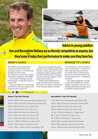   Planet Canoe  75
KENNY’S ADVICE
The surf life saver turned kayaker
turned up to his first serious race
wearing a sombrero, so it’s pretty clear
Kenny knows how to have
fun. And that’s a trait he likes seeing in
the younger emerging Aussie paddlers.
“We do take it (training) seriously,
but having fun, we take that quite seri-
ously as well.
“I’ve got to make sure I am enjoying
myself or else I don’t go anywhere near
as good as what I want to be.
“This year was probably the perfect
example, I was actually enjoying myself
overseas, we had a good time, we had a
small group of guys, training together
and I had a baby boy Nixon, I bought a
new house and I got engaged so every-
thing seemed to line up.
“I really enjoyed myself and the
results seemed to follow. It doesn’t
mean we’re not taking it seriously, but
we are taking having fun seriously.’
BERNADETTE’S ADVICE
“Try and have fun... I know people say
‘just try and have fun’... but once you
let go of all expectations and focus
on yourself and try to be the fastest
person you can be I think that is how
I’ve found the most fun – pushing my
own limits.
“Don’t expect anything of yourself,
I mean I have really blown out what I
thought I was going to max out on, so
just keep pushing and don’t give up on
you beliefs, just back yourself.”
Advicetoyoungpaddlers
KenandBernadetteWallaceareasfiercelycompetitiveasanyone,but
theyknowithelpstheirperformancetomakesuretheyhavefun.
Kenny’s Top 2013 Results Bernadette’s Top 2013 Results
Gold K1 5000m ICF World Championships, Duisburg, GER 7th K4 500m ICF World Championships, Duisburg, GER
Silver K1 1000m ICF World Championships, Duisburg, GER 10th K2 500m ICF World Championships Duisburg, GER
Gold K1 500m ICF World Cup 1 Szeged, HUN Gold K1 5000m ICF World Cup 2 Racice, CZE
Gold K1 500m ICF World Cup 2 Racice, CZE   Gold K2 1000m ICF World Cup 2 Racice, CZE
Gold K1 5000m ICF World Cup 3 Poznan, POL 1st  BF K1 1000m ICF World Cup 1 Szeged, HUN
Silver K1 5000m ICF World Cup 2 Racice, CZE  8th K2 200m ICF World Cup 2 Racice, CZE
Silver K1 5000m ICF World Cup 2 Racice, CZE  9th K2 500m ICF World Cup 1 Szeged, HUN
Bronze K1 1000m ICF World Cup 2, Racice, CZE Gold K2 500m Australian National Championships
Gold K1 1000m Oceania Championships, NZL   Gold K4 500m Australian National Championships
Gold K2 1000m + 200m Oceania Championships, NZL  Gold K1 1000m Australian National Championships
 