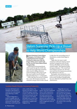 Double European Canoe Slalom
Champion, Jiri Prskavec (CZE),
rushed back from his triumphs
in Poland to help ensure that the
Prague slalom course would ready
for the 2013 ICF Canoe Slalom World
Championship.
Following the devastating floods,
which swept through the world-class
venue the local organising committee,
with a band of willing volunteers,
tried everything in their power to get
the venue ready to host the World
Championships from 11–15 September.
Only a day after his success in Poland,
the 21-year-old champion joined the
volunteers and got stuck in with a shovel
to help clear the surrounding areas of
devastation, as water levels began to
subside.
“Right after the teams’ medal
ceremony I underwent doping control
and then I jumped into the car with
Vavřinec [HradÍlek] and Vit [Prindis]
towards Prague,” described the double
European champion. “We arrived back
from Poland at around 3 am. We were
very tired from the long journey and also
the celebrations in the car.”
The kayaker, who shocked the canoe
world two years ago by winning bronze
at the senior European Championship,
last year added the U23 World Title to his
achievements.
Slalom Superstar Picks Up a Shovel
to HelpWorld Championships
NEWS
A 37-year-old Greek canoe
champion, after being in a
coma for over week, passed
away following a sudden
illness.
Andreas Kiligaridis, a
Greek C1 paddler who suf-
fered a stroke in Poland was
announced ‘clinically dead’
following a week-long battle
with a sudden illness. The
decision was taken to switch
off the life support machine
on the 12 June after the med-
ical board convened. Accord-
ing to reports, the athlete
had fallen into a coma in his
hotel room in Poland, when
preparing to competeinthe
BydgoszczCup.
The international com-
petitor, who had complained
about a mild temperature,
was found unconscious in
his hotel room by team-
mate Michalis Papasavvas.
Medical tests indicate that
Kiligaridis had been suffering
from an aggressive form of
leukaemia.
Kiligaridis was a suc-
cessful paddler with World
and European honours to
his name; he also qualified
for the Sydney, Athens and
Beijing Olympic Games. The
newsofhissuddendeathhas
sent shockwaves through
the whole of the canoeing
fraternity.
Sudden Death Shocks Canoeing Fraternity
6  Planet Canoe
 