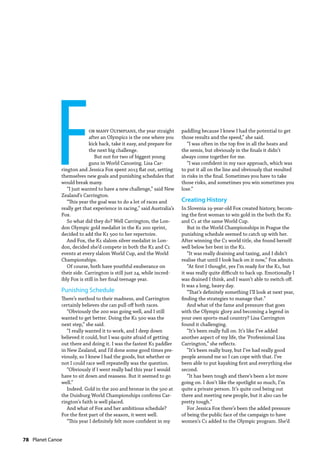 78  Planet Canoe
For many Olympians, the year straight
after an Olympics is the one where you
kick back, take it easy, and prepare for
the next big challenge.
But not for two of biggest young
guns in World Canoeing. Lisa Car-
rington and Jessica Fox spent 2013 flat out, setting
themselves new goals and punishing schedules that
would break many.
“I just wanted to have a new challenge,” said New
Zealand’s Carrington.
“This year the goal was to do a lot of races and
really get that experience in racing,” said Australia’s
Fox.
So what did they do? Well Carrington, the Lon-
don Olympic gold medalist in the K1 200 sprint,
decided to add the K1 500 to her repertoire.
And Fox, the K1 slalom silver medalist in Lon-
don, decided she’d compete in both the K1 and C1
events at every slalom World Cup, and the World
Championships.
Of course, both have youthful exuberance on
their side. Carrington is still just 24, while incred-
ibly Fox is still in her final teenage year.
Punishing Schedule
There’s method to their madness, and Carrington
certainly believes she can pull off both races.
“Obviously the 200 was going well, and I still
wanted to get better. Doing the K1 500 was the
next step,” she said.
“I really wanted it to work, and I deep down
believed it could, but I was quite afraid of getting
out there and doing it. I was the fastest K1 paddler
in New Zealand, and I’d done some good times pre-
viously, so I knew I had the goods, but whether or
not I could race well repeatedly was the question.
“Obviously if I went really bad this year I would
have to sit down and reassess. But it seemed to go
well.”
Indeed. Gold in the 200 and bronze in the 500 at
the Duisburg World Championships confirms Car-
rington’s faith is well placed.
And what of Fox and her ambitious schedule?
For the first part of the season, it went well.
“This year I definitely felt more confident in my
paddling because I knew I had the potential to get
those results and the speed,” she said.
“I was often in the top five in all the heats and
the semis, but obviously in the finals it didn’t
always come together for me.
“I was confident in my race approach, which was
to put it all on the line and obviously that resulted
in risks in the final. Sometimes you have to take
those risks, and sometimes you win sometimes you
lose.”
Creating History
In Slovenia 19-year-old Fox created history, becom-
ing the first woman to win gold in the both the K1
and C1 at the same World Cup.
But in the World Championships in Prague the
punishing schedule seemed to catch up with her.
After winning the C1 world title, she found herself
well below her best in the K1.
“It was really draining and taxing, and I didn’t
realise that until I look back on it now,” Fox admits.
“At first I thought, yes I’m ready for the K1, but
it was really quite difficult to back up. Emotionally I
was drained I think, and I wasn’t able to switch off.
It was a long, heavy day.
“That’s definitely something I’ll look at next year,
finding the strategies to manage that.”
And what of the fame and pressure that goes
with the Olympic glory and becoming a legend in
your own sports-mad country? Lisa Carrington
found it challenging.
“It’s been really full on. It’s like I’ve added
another aspect of my life, the ‘Professional Lisa
Carrington,” she reflects.
“It’s been really busy, but I’ve had really good
people around me so I can cope with that. I’ve
been able to put kayaking first and everything else
second.
“It has been tough and there’s been a lot more
going on. I don’t like the spotlight so much, I’m
quite a private person. It’s quite cool being out
there and meeting new people, but it also can be
pretty tough.”
For Jessica Fox there’s been the added pressure
of being the public face of the campaign to have
women’s C1 added to the Olympic program. She’d
 