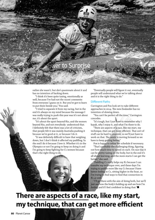 80  Planet Canoe
rather she wasn’t, but she’s passionate about it and
has no intention of backing down.
“I think it’s been quite taxing, emotionally as
well, because I’ve had not the nicest comments
from everyone I guess on it. But you’ve got to learn
to put them beside you,” Fox said.
“I tried to separate it from my racing, but in the
end it’s always on my mind because the message I
was really trying to push this year was it’s not about
me, it’s about the sport.
“It’s about the sport beyond Rio, and the women
beyond Rio, and not everybody understood that.
I definitely felt that there was a lot of criticism,
that people felt it was mainly Australia pushing it
because we’re good at it, or because I do it.
“It was definitely difficult to have that weighing
down, but I don’t think it affected my paddling. In
the end I do it because I love it. Whether it’s in the
Olympics or not I’m going to keep on doing it and
I’m going to keep fighting for C1 women because
that’s the right thing to do.
“Eventually people will figure it out, eventually
people will understand what we’re talking about
and it is the right thing to do.”
Different Paths
Carrington and Fox look set to take different
approaches in 2014. The new Zealander has no
intention of slowing down.
“You can’t be perfect all the time,” Carrington
concedes.
“It’s tough, but I just have to remember why I
kayak, why I enjoy it, and what I’m there to do.
“There are aspects of a race, like my start, my
technique, that can get more efficient. That sort of
stuff can be hard to improve, so we’ll just have to
work on that. The world is moving forward so we
have to keep getting better.”
Fox is happy to refine her schedule if necessary.
“That’s probably the challenging thing, figuring
out how much time to spend on each. On race day it
can be pretty taxing on the body, but in the end it’s
all about learning, and the more starts I can get the
better,” she said.
“Paddling C1 really helps my K1 because I can
transfer my technique over, and these days I’m
trying to paddle more like my C1 because I have
better feeling in C1, sitting higher in the boat, so
I’m trying to find ways to find that connection in
K1 as well.
“I’ll go there with the aim of doing both, but we’ll
just see how the body’s holding up and see how I’m
feeling and if I feel confident in doing that.”n
There are aspects of a race, like my start,
my technique, that can get more efficient
 