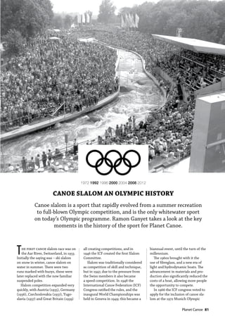   Planet Canoe  81
Canoe slalom is a sport that rapidly evolved from a summer recreation
to full-blown Olympic competition, and is the only whitewater sport
on today’s Olympic programme. Ramon Ganyet takes a look at the key
moments in the history of the sport for Planet Canoe.
1972 1992 1996 2000 2004 2008 2012
CANOE SLALOM AN OLYMPIC HISTORY
The first canoe slalom race was on
the Aar River, Switzerland, in 1933.
Initially the saying was – ski slalom
on snow in winter, canoe slalom on
water in summer. There were two
runs marked with buoys, these were
later replaced with the now familiar
suspended poles.
Slalom competition expanded very
quickly, with Austria (1935), Germany
(1936), Czechoslovakia (1937), Yugo-
slavia (1937) and Great Britain (1939)
all creating competitions, and in
1946 the ICF created the first Slalom
Committee.
Slalom was traditionally considered
as competition of skill and technique,
but in 1947, due to the pressure from
the Swiss members it also became
a speed competition. In 1948 the
International Canoe Federation (ICF)
Congress ratified the rules, and the
inaugural World Championships was
held in Geneva in 1949; this became a
biannual event, until the turn of the
millennium.
The 1960s brought with it the
use of fibreglass, and a new era of
light and hydrodynamic boats. The
advancement in materials and pro-
duction also significantly reduced the
costs of a boat, allowing more people
the opportunity to compete.
In 1966 the ICF congress voted to
apply for the inclusion of canoe sla-
lom at the 1972 Munich Olympic
 