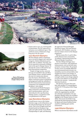 82  Planet Canoe
Games and in 1970, at a meeting held
in Amsterdam, the IOC approved its
inclusion as an exhibition sport. The
artificial course at Eiskanal in Augs-
burg was to be the venue.
1972 Munich Olympics
The first Olympic slalom competition
was on 28 and 30 August 1972, with four
categories. Sixteen federations partici-
pated, with 119 athletes. Each day, over
30,000 spectators witnessed a thrilling
start to the sport’s Olympic history. To
this day the course is still used for top-
level international competition.
Despite its huge success, canoe sla-
lom was not included in the 1976 Mon-
treal Olympic Games, and this marked
the start of a twenty year absence
from the Games. Nevertheless, canoe
slalom continued to grow in popularity,
and progressed under the umbrella of
the ICF. A framework of international
competition was established and the
disciplines’ rules refined.
Continental and World Champion-
ships continued to revolutionise the
sport’s professionalism, and it was
reintroduced at the 1992 Barcelona
Olympic Games, a recognition of the
true globalisation of the sport.
1992 Barcelona Olympics
A small historic town in the Catalan
Pyrénées range, north of Barcelona, was
the selected destination for the sport’s
return. The La Seu d’Urgell course had
already hosted two European Cups
(1980 and 1986) and the Junior World
Championships in 1988, and following
the approval of Pasqual Maragall,
Barcelona’s mayor, and Juan Antonio
Samaranch, IOC President, canoe sla-
lom was ready to return to the Olympic
programme.
The five events (K1, C1 and C2 Men,
and K1 Women) were contested by
135 athletes, representing twenty-five
National Olympic Committees.
The Parc Olímpic del Segre was a
pioneer in innovation, with significant
enhancements, such as the boat trans-
portation conveyor belts. The pumped
circular course successfully addressed
any environmental and economic sus-
tainability concerns and provided a clear
template for future course design. In
addition, the competition was reduced
in length and the course design adapted
to ensure each athlete’s run would take
less than two minutes – conducive for
television broadcast.
This decision was more than justi-
fied, with excellent TV viewing figures
and the IOC TV Broadcast Silver Rings
award.
With a focus on legacy for the sport
within the organising city, and effec-
tive volunteers’ participation, the 1992
Barcelona Olympic Games was certainly a
highlight in the Olympic history of canoe
slalom. The success was further recog-
nised with the International Association
for Sports and Leisure Facilities bronze
award for combining sport and the
environment.
1996 Atlanta Olympics
When it was known that Atlanta would
»
Photos: P89 Augsburg,
P90 (Top-bottom) La Seu
d’Urgell, Atlanta, Penrith
 