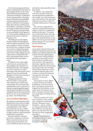  Planet Canoe  85
In the intervening years between
Sydney and Beijing the ICFs desire to
ensure global rotation of the Canoe
Slalom World Championships also
continued to build pace. A fixed date
for the championships at the begin-
ning of September was established,
ensuring nations from both hemi-
spheres could bid for the champion-
ships when climates would be most
favourable for competition. The shift
in strategy worked, with Australia’s
Penrith hosting the championships
in 2005 and Brazil’s Foz do Iguaçu in
2007. This marked a deliberate move
away from the sport’s traditional
European roots.
The Beijing venue, like Sydney,
brought together both disciplines,
with canoe sprint and slalom in the
same complex, in Shunyi. However,
for the first time, a separate training
course with an independent pump-
ing station was built specifically for
canoe slalom. Video judging was also
implemented to help penalty deci-
sions, and technical video services
were distributed to participant
teams.
The slalom course, with a high
water flow rate, caused issues for
many paddlers who trained in tra-
ditional whitewater. Post-Olympic
use of the course has not taken
advantage of this extra power, which
appears to have been specifically
designed to increase the intensity of
the Olympic competition.
Beijing demonstrated further
that the model to create specific
canoe slalom venues within large
cities worked. The 2008 Games also
underlined the sport’s universal cre-
dentials and growing global appeal,
with Benjamin Boukpeti from Togo
making history by becoming the first
African to win a canoe slalom Olym-
pic medal – the K1 Men bronze.
2012 London Olympics
The experience and expertise of the
British Canoe Union and Lee Valley
Park achieved the best whitewater
canoeing facility to date. With a
local catchment area of 20 million
inhabitants, the site design focused
on legacy, without compromising the
quality of the competition.
Movable hydraulic obstacles
presented a significant evolution.
Water treatment levels also met
swimming pool standards. The
venue marked the way of the future
and further enhanced all that had
gone before.
In addition, the competition
rules were amended, with two
runs permitted for qualification
and a single run in the subsequent
semi-final and final. The sport also
added start intervals to allow TV
to profile athletes prior to the each
run.
The success in organisation,
volunteer and professional event
support created an incredible pro-
motion for the sport. TV produc-
tion reached new levels, and a sig-
nificant growth in interest in the
sport was established both on and
offline. For the second time Canoe
Slalom Olympic TV was awarded
the IOC Silver Rings.
The Future
Canoe slalom rules have been well
adapted to benefit the sport from an
audience and athlete perspective and
increase the sport’s global appeal.
In the future, slalom facilities
should be economically sustain-
able and able to combine sport
and recreation. The experience
of London, together with La Seu
d’Urgell and Penrith, demonstrates
this and provides clear examples
of how urban whitewater courses
can deliver Olympic legacy and
continue to drive elite and grass-
roots growth of the sport
and other recreational
activities.
The progress of canoe slalom
in urban societies has endless
possibilities. In the last twenty
years, the Olympic Games have
inspired the best athletes to take
up the sport and improve their
skills, creating a continual evolu-
tion and progress of slalom all over
the world.
There now needs to be a bal-
ance of female to male compet-
itors, and greater cooperation
between whitewater canoe
disciplines – slalom, wildwa-
ter racing and freestyle. All of
these different canoeing disci-
plines not only share the same
interests but they complement
each other.
Finally, TV and internet
streaming of the sport needs
to continue to enhance
the global visibility. n
 