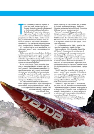 86  Planet Canoe
T
rue gender equity will be achieved in
canoe and kayak competitions by the
Olympic Games in 2024 under plans agreed
by the International Canoe Federation.
The Federation’s board voted at its meet-
ing in Lima, Peru in November to include
women’s canoe events both the slalom and sprint
programmes at Tokyo in 2020. A further reshuf-
fling of events after those Games will result in a
balanced number of medal events between the
sexes by 2024. The ICF believes achieving gender
parity is important for the sport’s development.
ICF President José Perurena described the vote
to introduce women’s canoe events as ‘exception-
ally positive.’
Mr Perurena said the vote underlined the federa-
tion’s determination to ensure equity at every level
of competition: “Women’s C1 in both sprint and
slalom has improved dramatically and the proposal
to include it in the Olympic programme will further
support its future development.”
At the 2012 Olympic Games in London there
were 11 men’s medal events in canoe-kayak and
just 5 women’s. The imbalance was seen by critics
as evidence that the sport was not moving with
the times and had not taken the issue seriously
enough. The board vote in November came three
years after women’s C1 in sprint and slalom were
introduced as medal events at the World Champi-
onships and World Cup competitions.
The ICF move reflects efforts by the Interna-
tional Olympic Committee to move towards gender
equity. At the inaugural Youth Olympic Games in
2010, all participating National Olympic Com-
mittees sent female competitors.
And although there
were still
gender disparities in 2012, London was acclaimed
as the most gender equal Games of the Modern
Olympiad, with every National Olympic Committee
fielding at least one female competitor.
Two men’s events will disappear from the
Olympic programme in 2020 to make way for the
new women’s canoe events: men’s C2 slalom and
K2 200m sprint. The exit of the 200m event, which
debuted in London, will concern those who saw it
as an important innovation in the Olympic canoe-
kayak programme.
It’s a view understood by the ICF board as the
200m disciplines have a sizeable fan base.
But, according to Helen Brownlee, chair of the
ICF Women’s Commission, the introduction of
more female classes will encourage more women
into the sport. “The inclusion of C1 women’s
events in 2020 is a great opportunity. It provides
increased global competition and media coverage
of women’s events. The inclusion of women’s C1
events for 2020 will provide the impetus for those
young paddlers entering the sport, as well as junior
looking for opportunities to qualify for the Olympic
Games.”
The ICF is working to develop canoe sports. It
backed a women’s canoe summit in 2013 and sees
more competitions for female canoe racers taking
place. In September, with ICF support, Boulogne
Canoe Club in France ran a 7 day programme of
training and competition, attracting 27 partici-
pants from 11 national federations.
Some critics argue that the ICF’s measures are
late in the day. And the federation’s own Women’s
Commission continues to press for more change. In
its report to the ICF board in Lima, it called for the
inequality of opportunities for women athletes to
be addressed as it was an ongoing priority for the
International Olympic Committee.
The Commission is now actively looking at
ways to make canoeing a friendly sport for
 